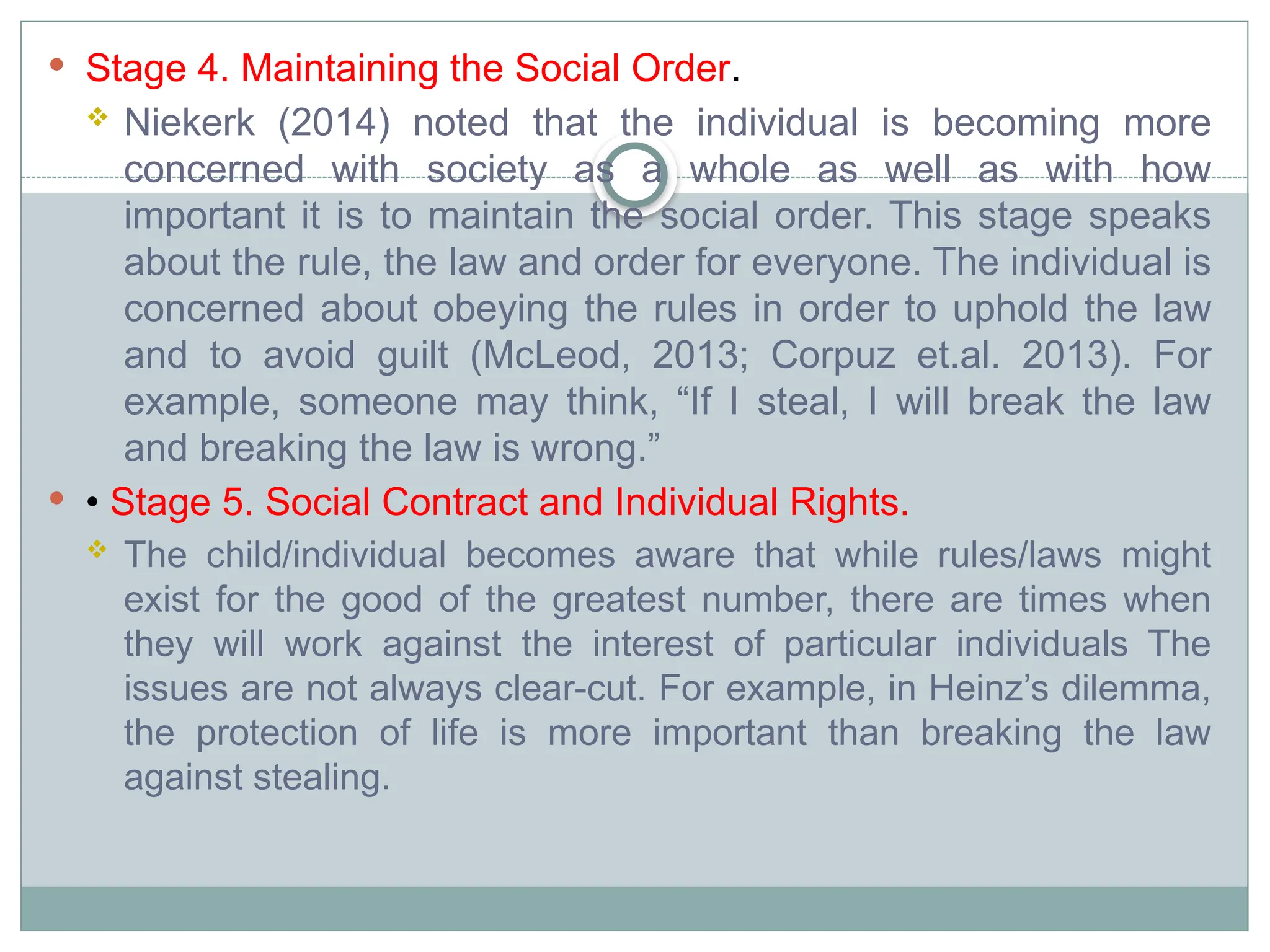  Stage 4. Maintaining the Social Order.
 Niekerk (2014) noted that the individual is becoming more
concerned with society as a whole as well as with how
important it is to maintain the social order. This stage speaks
about the rule, the law and order for everyone. The individual is
concerned about obeying the rules in order to uphold the law
and to avoid guilt (McLeod, 2013; Corpuz et.al. 2013). For
example, someone may think, “If I steal, I will break the law
and breaking the law is wrong.”
 • Stage 5. Social Contract and Individual Rights.
 The child/individual becomes aware that while rules/laws might
exist for the good of the greatest number, there are times when
they will work against the interest of particular individuals The
issues are not always clear-cut. For example, in Heinz’s dilemma,
the protection of life is more important than breaking the law
against stealing.
 