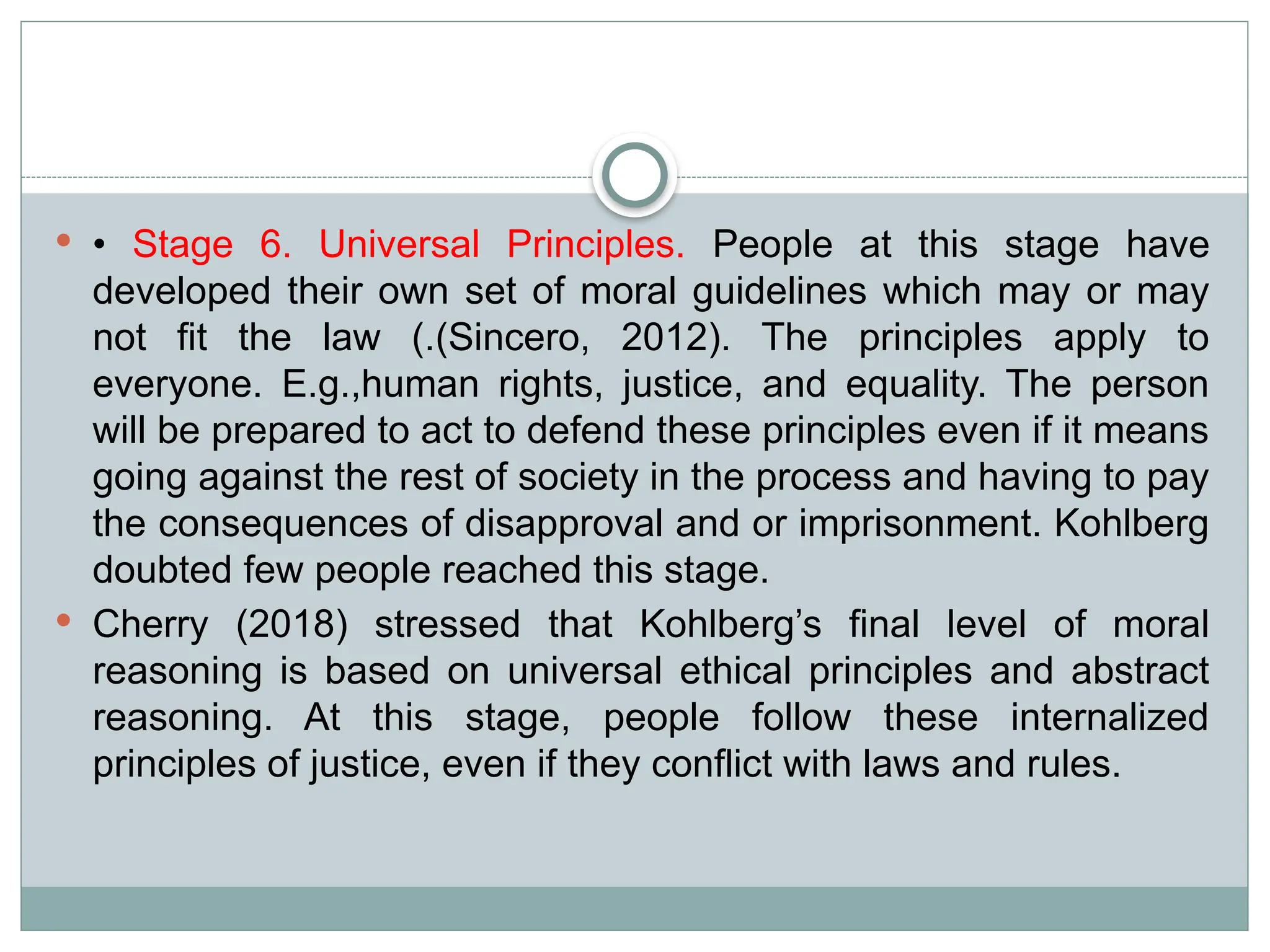  • Stage 6. Universal Principles. People at this stage have
developed their own set of moral guidelines which may or may
not fit the law (.(Sincero, 2012). The principles apply to
everyone. E.g.,human rights, justice, and equality. The person
will be prepared to act to defend these principles even if it means
going against the rest of society in the process and having to pay
the consequences of disapproval and or imprisonment. Kohlberg
doubted few people reached this stage.
 Cherry (2018) stressed that Kohlberg’s final level of moral
reasoning is based on universal ethical principles and abstract
reasoning. At this stage, people follow these internalized
principles of justice, even if they conflict with laws and rules.
 