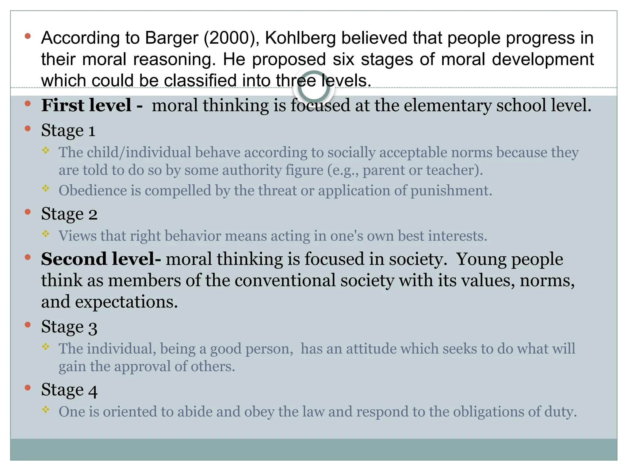  According to Barger (2000), Kohlberg believed that people progress in
their moral reasoning. He proposed six stages of moral development
which could be classified into three levels.
 First level - moral thinking is focused at the elementary school level.
 Stage 1
 The child/individual behave according to socially acceptable norms because they
are told to do so by some authority figure (e.g., parent or teacher).
 Obedience is compelled by the threat or application of punishment.
 Stage 2
 Views that right behavior means acting in one's own best interests.
 Second level- moral thinking is focused in society. Young people
think as members of the conventional society with its values, norms,
and expectations.
 Stage 3
 The individual, being a good person, has an attitude which seeks to do what will
gain the approval of others.
 Stage 4
 One is oriented to abide and obey the law and respond to the obligations of duty.
 