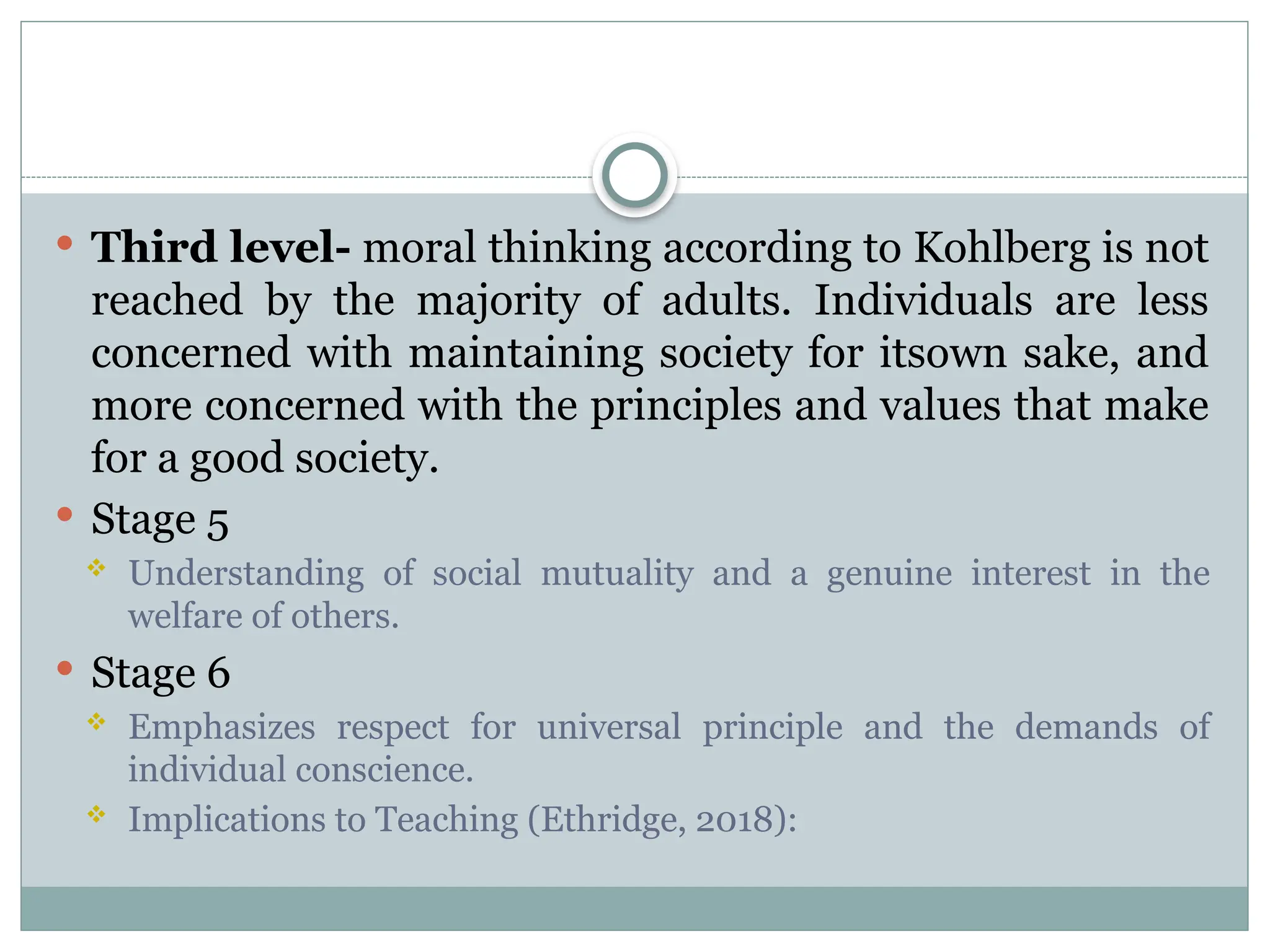  Third level- moral thinking according to Kohlberg is not
reached by the majority of adults. Individuals are less
concerned with maintaining society for itsown sake, and
more concerned with the principles and values that make
for a good society.
 Stage 5
 Understanding of social mutuality and a genuine interest in the
welfare of others.
 Stage 6
 Emphasizes respect for universal principle and the demands of
individual conscience.
 Implications to Teaching (Ethridge, 2018):
 