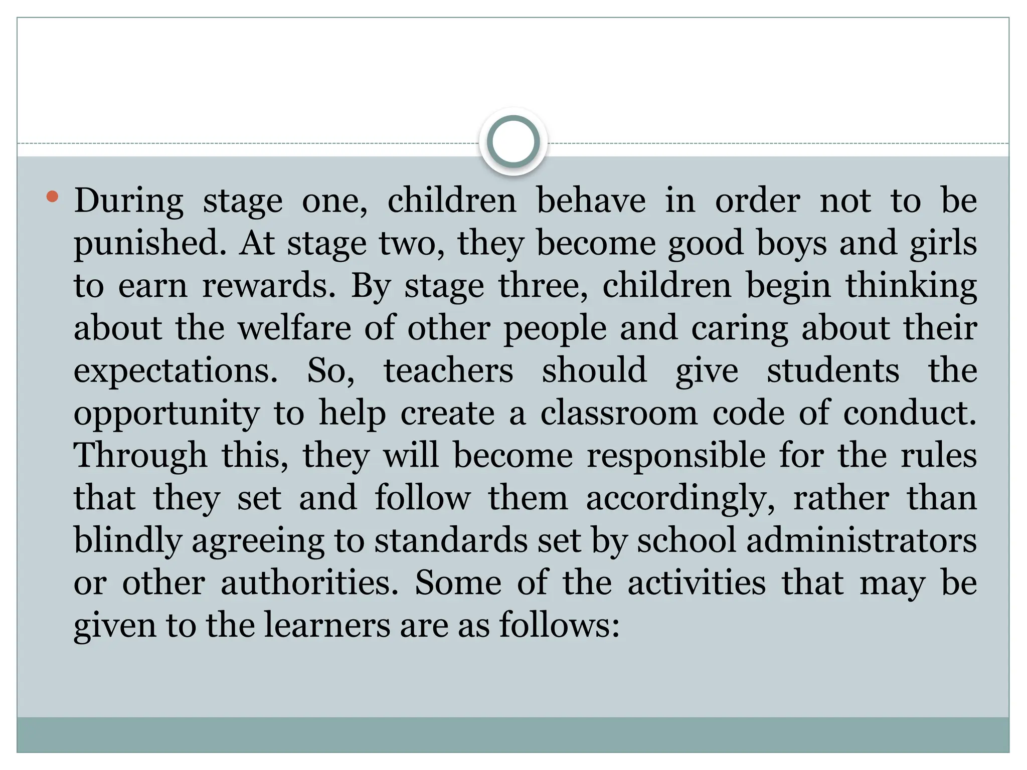  During stage one, children behave in order not to be
punished. At stage two, they become good boys and girls
to earn rewards. By stage three, children begin thinking
about the welfare of other people and caring about their
expectations. So, teachers should give students the
opportunity to help create a classroom code of conduct.
Through this, they will become responsible for the rules
that they set and follow them accordingly, rather than
blindly agreeing to standards set by school administrators
or other authorities. Some of the activities that may be
given to the learners are as follows:
 
