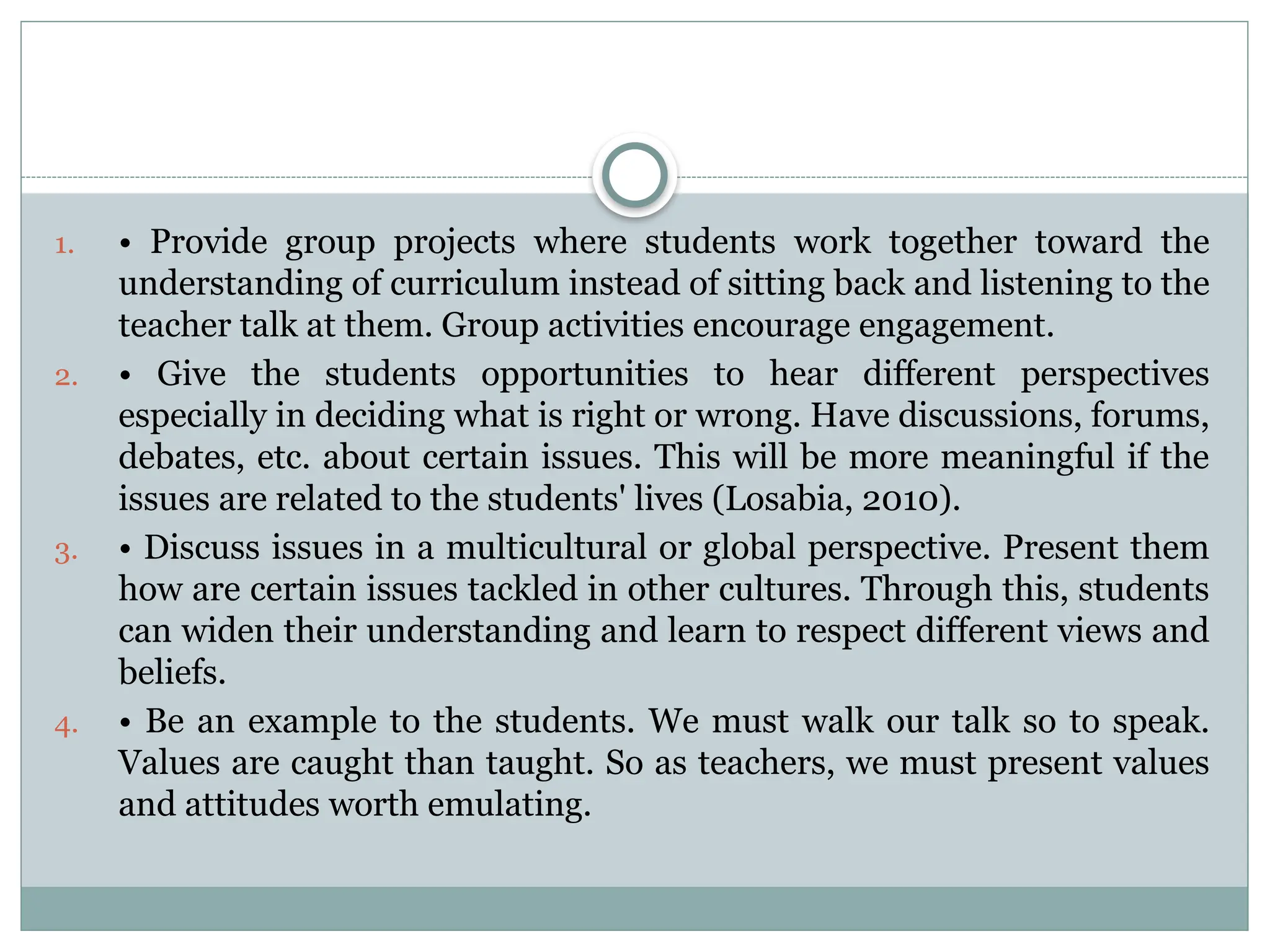 1. • Provide group projects where students work together toward the
understanding of curriculum instead of sitting back and listening to the
teacher talk at them. Group activities encourage engagement.
2. • Give the students opportunities to hear different perspectives
especially in deciding what is right or wrong. Have discussions, forums,
debates, etc. about certain issues. This will be more meaningful if the
issues are related to the students' lives (Losabia, 2010).
3. • Discuss issues in a multicultural or global perspective. Present them
how are certain issues tackled in other cultures. Through this, students
can widen their understanding and learn to respect different views and
beliefs.
4. • Be an example to the students. We must walk our talk so to speak.
Values are caught than taught. So as teachers, we must present values
and attitudes worth emulating.
 