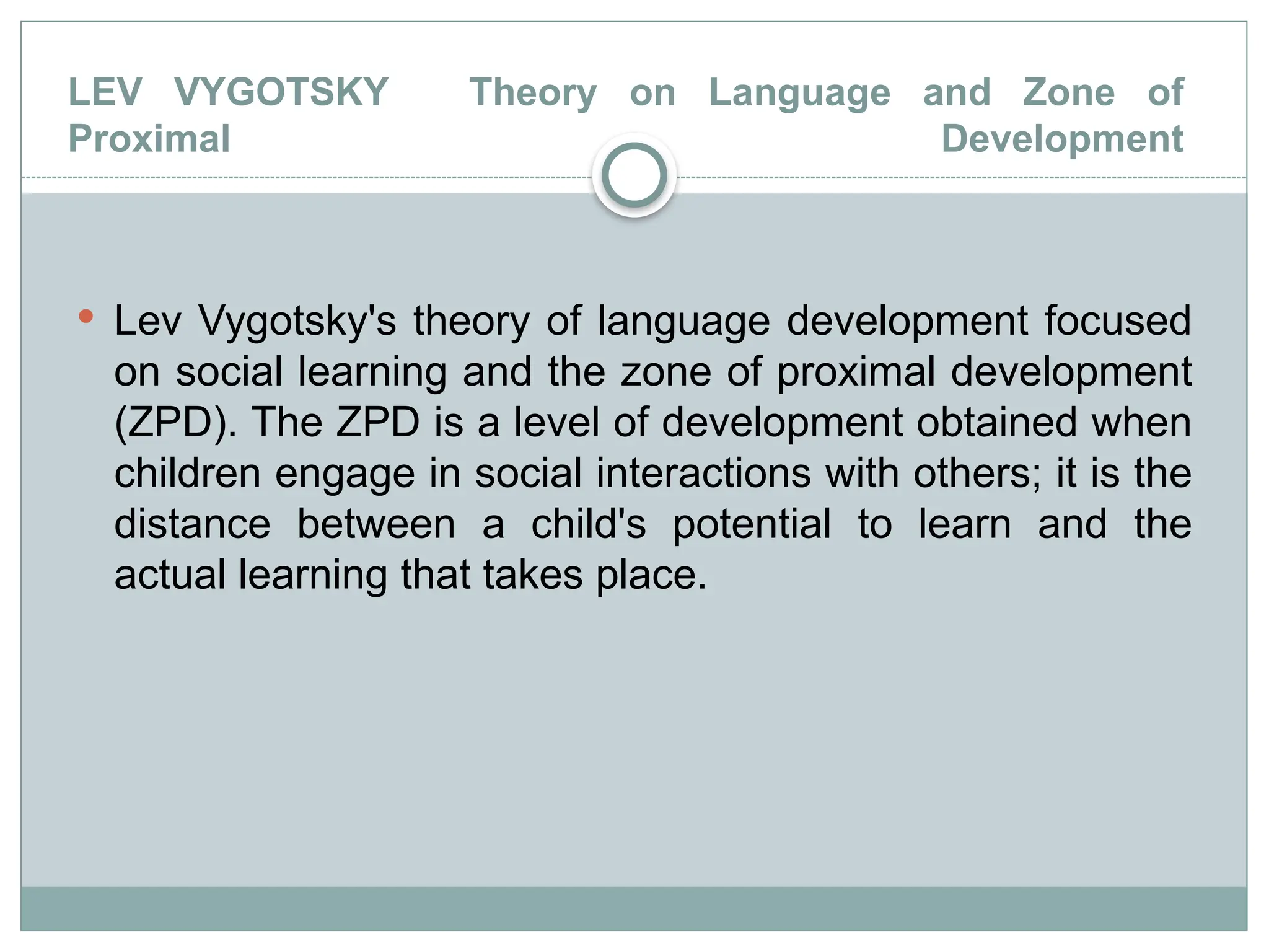 LEV VYGOTSKY Theory on Language and Zone of
Proximal Development
 Lev Vygotsky's theory of language development focused
on social learning and the zone of proximal development
(ZPD). The ZPD is a level of development obtained when
children engage in social interactions with others; it is the
distance between a child's potential to learn and the
actual learning that takes place.
 