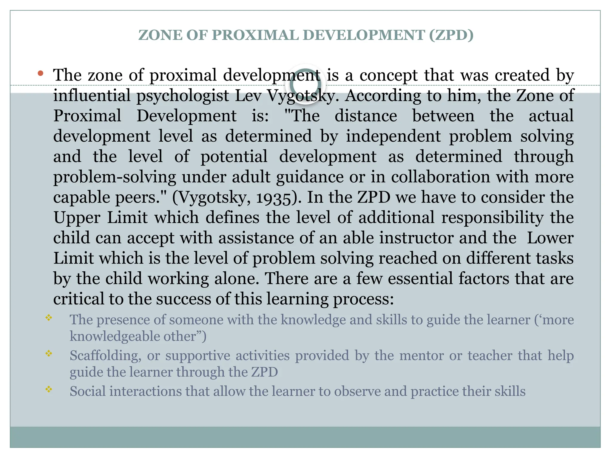 ZONE OF PROXIMAL DEVELOPMENT (ZPD)
 The zone of proximal development is a concept that was created by
influential psychologist Lev Vygotsky. According to him, the Zone of
Proximal Development is: "The distance between the actual
development level as determined by independent problem solving
and the level of potential development as determined through
problem-solving under adult guidance or in collaboration with more
capable peers." (Vygotsky, 1935). In the ZPD we have to consider the
Upper Limit which defines the level of additional responsibility the
child can accept with assistance of an able instructor and the Lower
Limit which is the level of problem solving reached on different tasks
by the child working alone. There are a few essential factors that are
critical to the success of this learning process:
 The presence of someone with the knowledge and skills to guide the learner (‘more
knowledgeable other”)
 Scaffolding, or supportive activities provided by the mentor or teacher that help
guide the learner through the ZPD
 Social interactions that allow the learner to observe and practice their skills
 