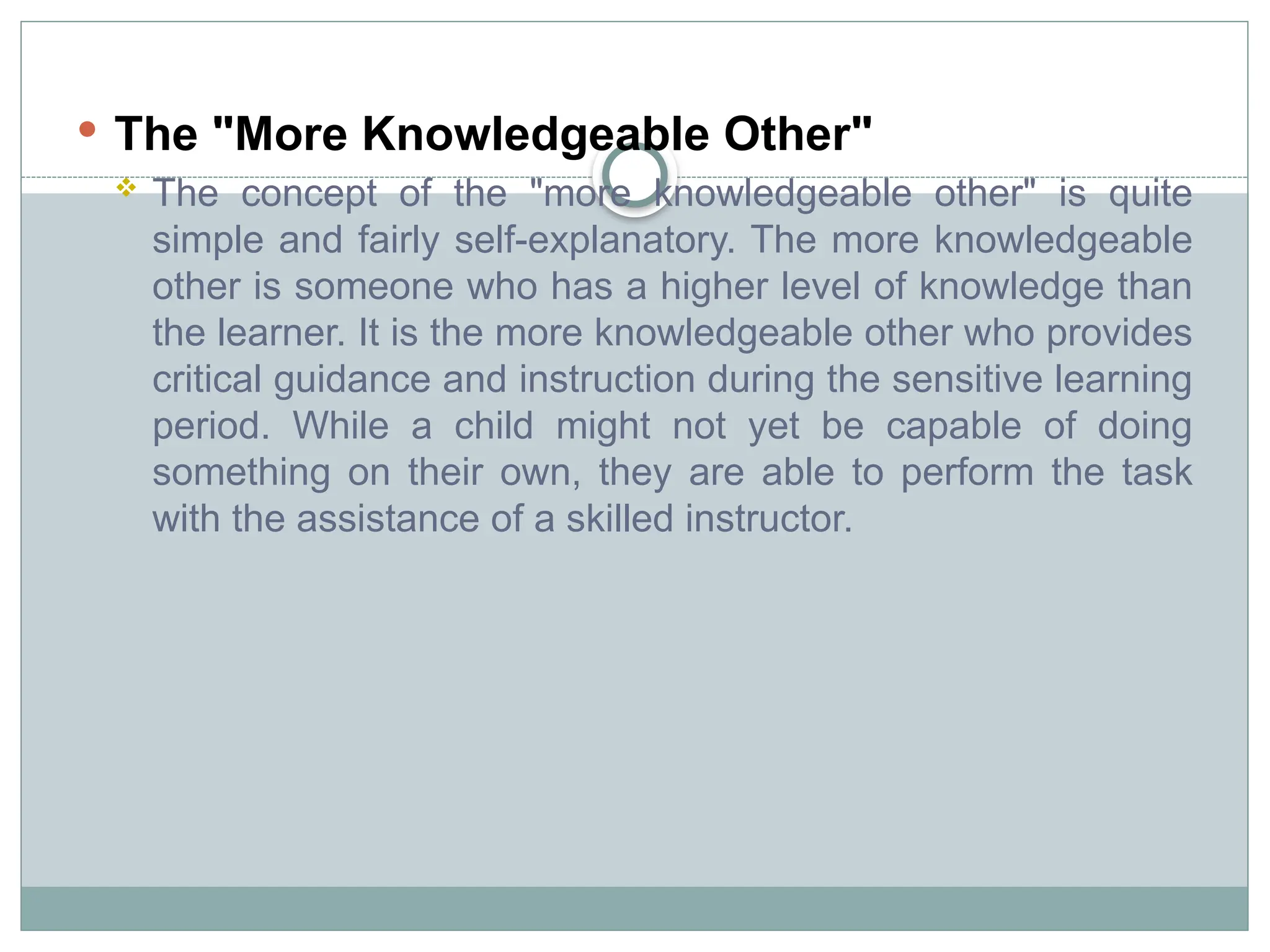  The "More Knowledgeable Other"
 The concept of the "more knowledgeable other" is quite
simple and fairly self-explanatory. The more knowledgeable
other is someone who has a higher level of knowledge than
the learner. It is the more knowledgeable other who provides
critical guidance and instruction during the sensitive learning
period. While a child might not yet be capable of doing
something on their own, they are able to perform the task
with the assistance of a skilled instructor.
 