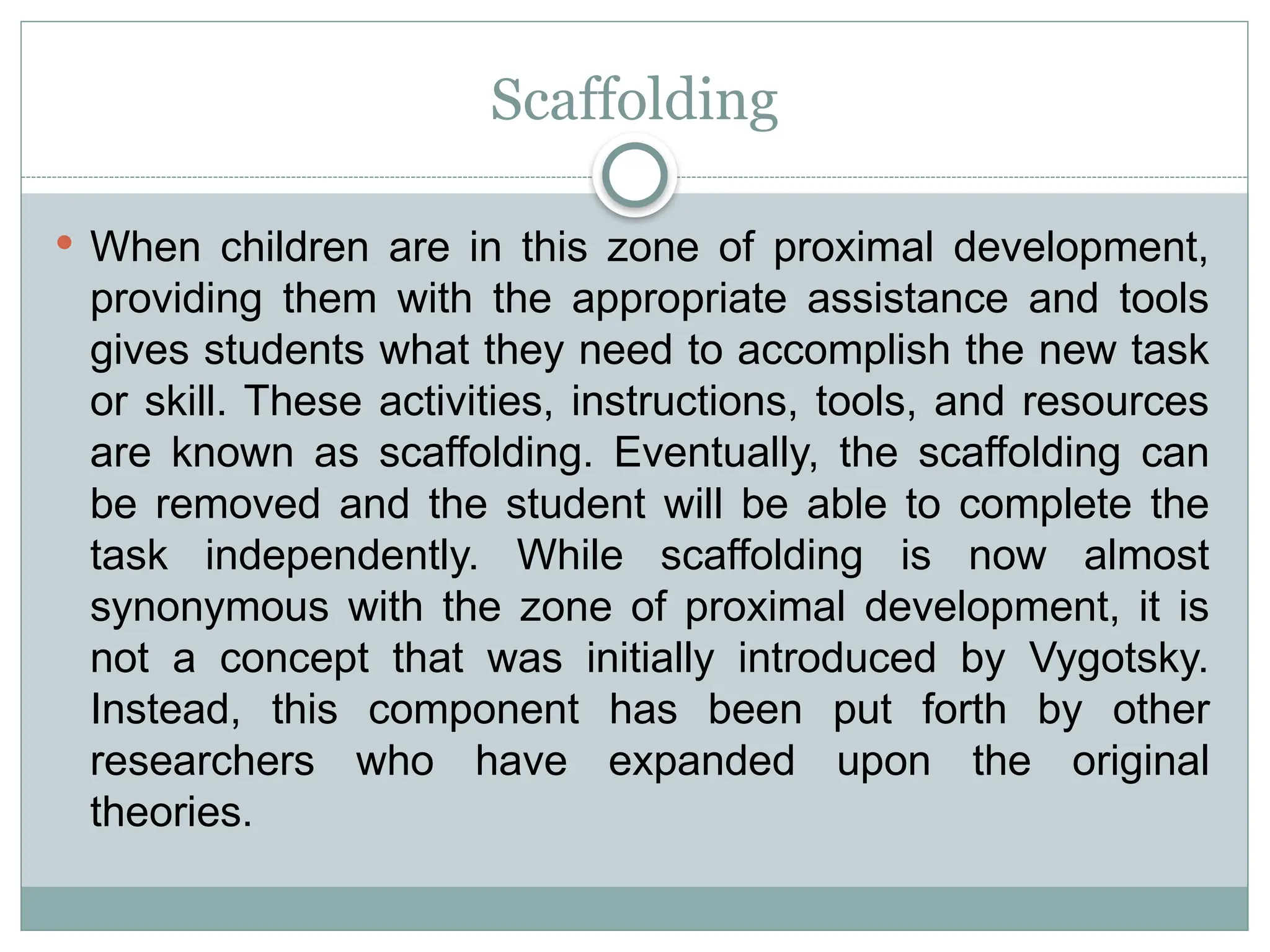 Scaffolding
 When children are in this zone of proximal development,
providing them with the appropriate assistance and tools
gives students what they need to accomplish the new task
or skill. These activities, instructions, tools, and resources
are known as scaffolding. Eventually, the scaffolding can
be removed and the student will be able to complete the
task independently. While scaffolding is now almost
synonymous with the zone of proximal development, it is
not a concept that was initially introduced by Vygotsky.
Instead, this component has been put forth by other
researchers who have expanded upon the original
theories.
 