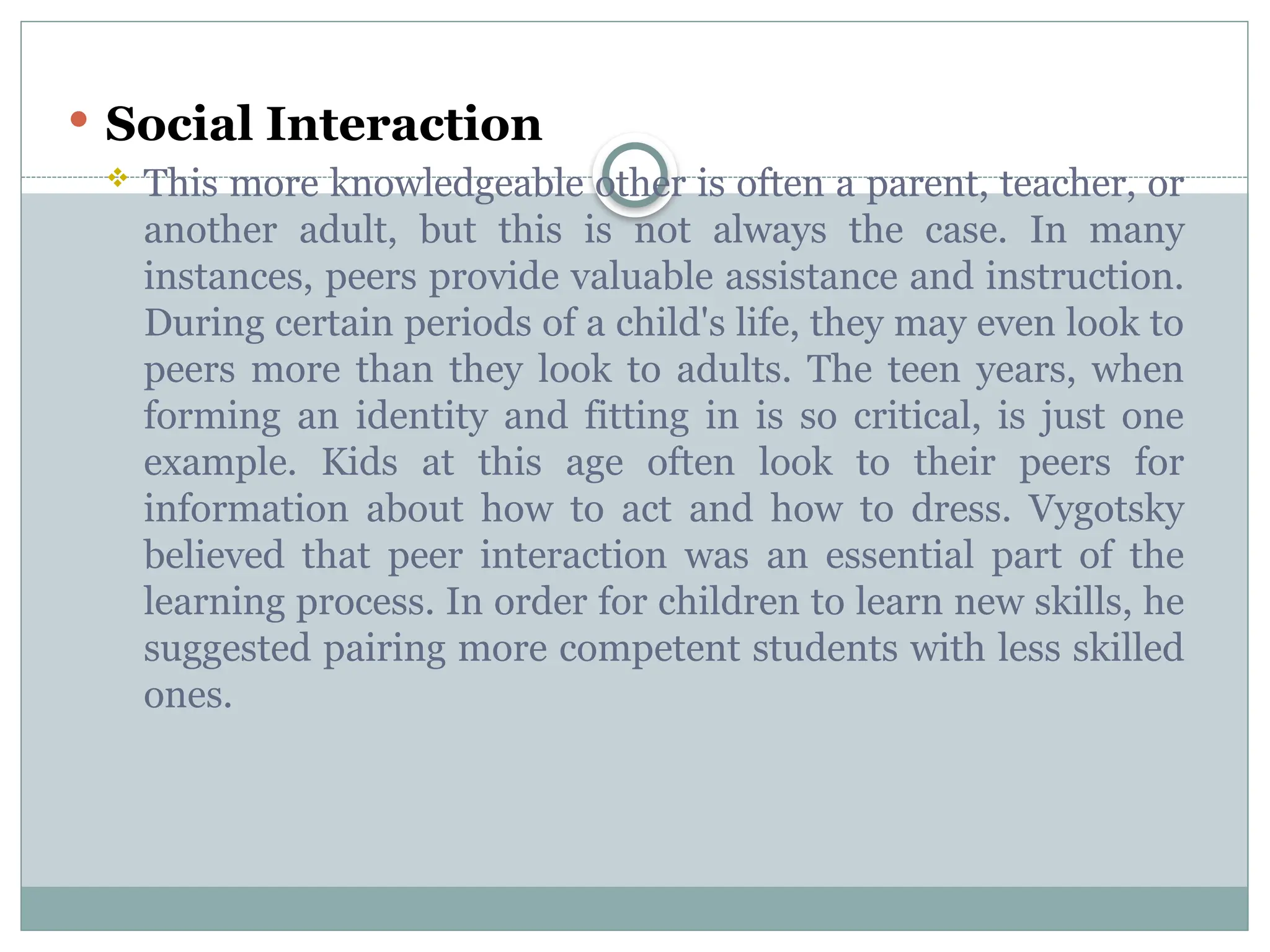  Social Interaction
 This more knowledgeable other is often a parent, teacher, or
another adult, but this is not always the case. In many
instances, peers provide valuable assistance and instruction.
During certain periods of a child's life, they may even look to
peers more than they look to adults. The teen years, when
forming an identity and fitting in is so critical, is just one
example. Kids at this age often look to their peers for
information about how to act and how to dress. Vygotsky
believed that peer interaction was an essential part of the
learning process. In order for children to learn new skills, he
suggested pairing more competent students with less skilled
ones.
 