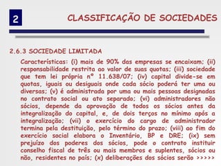2                  CLASSIFICAÇÃO DE SOCIEDADES


2.6.3 SOCIEDADE LIMITADA
    Características: (i) mais de 90% das empresas se encaixam; (ii)
    responsabilidade restrita ao valor de suas quotas; (iii) sociedade
    que tem lei própria nº 11.638/07; (iv) capital divide-se em
    quotas, iguais ou desiguais onde cada sócio poderá ter uma ou
    diversas; (v) é administrada por uma ou mais pessoas designadas
    no contrato social ou ato separado; (vi) administradores não
    sócios, depende da aprovação de todos os sócios antes da
    integralização do capital, e, de dois terços no mínimo após a
    integralização; (vii) o exercício do cargo de administrador
    termina pela destituição, pelo término do prazo; (viii) ao fim do
    exercício social elabora o Inventário, BP e DRE; (ix) sem
    prejuízo dos poderes dos sócios, pode o contrato instituir
    conselho fiscal de três ou mais membros e suplentes, sócios ou
    não, residentes no país; (x) deliberações dos sócios serão >>>>>
 