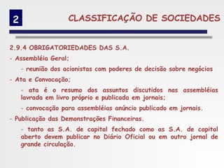 2                  CLASSIFICAÇÃO DE SOCIEDADES


2.9.4 OBRIGATORIEDADES DAS S.A.
- Assembléia Geral;
     - reunião dos acionistas com poderes de decisão sobre negócios
- Ata e Convocação;
     - ata é o resumo dos assuntos discutidos nas assembléias
     lavrada em livro próprio e publicada em jornais;
     - convocação para assembléias anúncio publicado em jornais.
- Publicação das Demonstrações Financeiras.
     - tanto as S.A. de capital fechado como as S.A. de capital
     aberto devem publicar no Diário Oficial ou em outro jornal de
     grande circulação.
 