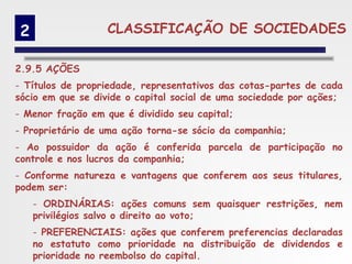 2                 CLASSIFICAÇÃO DE SOCIEDADES

2.9.5 AÇÕES
- Títulos de propriedade, representativos das cotas-partes de cada
sócio em que se divide o capital social de uma sociedade por ações;
- Menor fração em que é dividido seu capital;
- Proprietário de uma ação torna-se sócio da companhia;
- Ao possuidor da ação é conferida parcela de participação no
controle e nos lucros da companhia;
- Conforme natureza e vantagens que conferem aos seus titulares,
podem ser:
     - ORDINÁRIAS: ações comuns sem quaisquer restrições, nem
     privilégios salvo o direito ao voto;
     - PREFERENCIAIS: ações que conferem preferencias declaradas
     no estatuto como prioridade na distribuição de dividendos e
     prioridade no reembolso do capital.
 