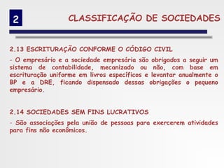 2                CLASSIFICAÇÃO DE SOCIEDADES


2.13 ESCRITURAÇÃO CONFORME O CÓDIGO CIVIL
- O empresário e a sociedade empresária são obrigados a seguir um
sistema de contabilidade, mecanizado ou não, com base em
escrituração uniforme em livros específicos e levantar anualmente o
BP e a DRE, ficando dispensado dessas obrigações o pequeno
empresário.


2.14 SOCIEDADES SEM FINS LUCRATIVOS
- São associações pela união de pessoas para exercerem atividades
para fins não econômicos.
 
