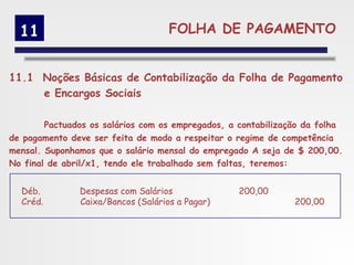 11                                FOLHA DE PAGAMENTO


11.1 Noções Básicas de Contabilização da Folha de Pagamento
     e Encargos Sociais

        Pactuados os salários com os empregados, a contabilização da folha
de pagamento deve ser feita de modo a respeitar o regime de competência
mensal. Suponhamos que o salário mensal do empregado A seja de $ 200,00.
No final de abril/x1, tendo ele trabalhado sem faltas, teremos:


  Déb.         Despesas com Salários              200,00
  Créd.        Caixa/Bancos (Salários a Pagar)                 200,00
 