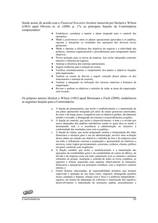 Sendo assim, de acordo com o Financial Executive Institute transcrita por Heckert e Wilson
(1963) apud Oliveira et. al. (2008, p. 17), as principais funções da Controladoria
compreendem:
                       ♦    Estabelecer, coordenar e manter o plano integrado para o controle das
                            operações;
                       ♦    Medir a performance entre os planos operacionais aprovados e os padrões,
                            reportar e interpretar os resultados das operações dos diversos níveis
                            gerenciais;
                       ♦    Medir e reportar a eficiência dos objetivos do negócio e a efetividade das
                            políticas, estrutura organizacional e procedimentos para atingimento desses
                            objetivos;
                       ♦    Prover proteção para os ativos da empresa. Isso inclui adequados controles
                            internos e cobertura de seguros;
                       ♦    Analisar a eficiência dos sistemas operacionais;
                       ♦    Sugerir melhorias para a redução de custos;
                       ♦    Verificar sistematicamente o cumprimento dos planos e objetivos traçados
                            pela organização;
                       ♦    Analisar as causas de desvios e sugerir correção desses planos ou dos
                            instrumentos e sistemas de controle;
                       ♦    Analisar a adequação na utilização dos recursos materiais e humanos da
                            organização;
                       ♦    Revisar e analisar os objetivos e métodos de todas as áreas da organização,
                            sem exceção.

Os próprios autores Heckert e Wilson (1963) apud Mosimann e Fisch (2008), estabelecem
as seguintes funções para a Controladoria:

                       a.   A função de planejamento, que inclui o estabelecimento e a manutenção de
                            um plano operacional integrado por meio de canais gerenciais autorizados,
                            de curto e de longo prazo, compatível com os objetivos globais, devidamente
                            testado e revisado, e abrangendo um sistema e os procedimentos exigidos;
                       b.   A função de controle, que inclui o desenvolvimento, o teste e a revisão por
                            meios adequados dos padrões satisfatórios contra os quais deve-se medir o
                            desempenho real, e a assistência à administração no incentivo à
                            conformidade dos resultados reais com os padrões;
                       c.   A função de relatar, que inclui preparação, análise e interpretação dos fatos
                            financeiros e números para o uso da administração, envolve uma avaliação
                            desses dados em relação aos objetivos e métodos da área e da empresa como
                            um todo, e influências externas e preparação e apresentação de relatórios a
                            terceiros, como órgãos governamentais, acionistas, credores, clientes, público
                            em geral, conforme suas exigências;
                       d.   A função contábil, que inclui o estabelecimento e a manutenção das
                            operações da contabilidade geral e da contabilidade de custos da fábrica, da
                            divisão e da empresa como um todo, juntamente com os sistemas e métodos
                            referentes ao projeto, instalação e custódia de todos os livros contábeis, os
                            registros e formas requeridos para registrar objetivamente as transações
                            financeiras e adequá-las aos princípios contábeis, com o respectivo controle
                            interno; e
                       e.   Outras funções relacionadas, de responsabilidade primária, que incluem
                            supervisão e operação de tais áreas como: impostos, abrangendo questões
                            locais, estaduais e federais, relação com o fisco e a auditoria independente ;
                            seguros, em termos de adequação da cobertura e manutenção dos registros;
                            desenvolvimento e manutenção de instruções padrão, procedimentos e




Controladoria                                                                                         10
 