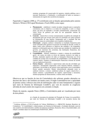 sistemas; programas de conservação de registros; relações públicas com o
                                mercado financeiros; e, finalmente, a coordenação de todos os sistemas e
                                instrumentos de registro dos escritórios da empresa.

Figueiredo e Caggiano (2006, p. 27) corroboram com as funções apresentadas pelos autores
Heckert e Wilson (1963) apud Mosimann e Fisch (2008), como segue:

                           a.   Planejamento – estabelecer e manter um plano integrado para as operações
                                consistentes com os objetivos e as metas da companhia, a curto e a longo
                                prazo, que deve ser analisado e revisado constantemente, comunicado aos
                                vários níveis de gerência por meio de um apropriado sistema de
                                comunicação.
                           b.   Controle – desenvolver e revisar constantemente os padrões de avaliação de
                                desempenho para que sirvam como guias de orientação aos outros gestores
                                no desempenho de suas funções, assegurando que o resultado real das
                                atividades esteja em conformidade com os padrões estabelecidos.
                           c.   Informação – preparar, analisar e interpretar os resultados financeiros para
                                serem utilizados pelos gestores no processo de tomada de decisão, avaliar os
                                dados, tendo como referência os objetivos das unidades e da companhia;
                                preparar as informações para uso externo para que atendam às exigências do
                                governo, aos interesses dos acionistas, das instituições financeiras, dos
                                clientes e do público em geral.
                           d.   Contabilidade – delinear, estabelecer e manter o sistema de contabilidade
                                geral e de custos em todos os níveis da empresa, inclusive em todas as
                                divisões, mantendo registros de todas as transações financeiras nos livros
                                contábeis de acordo com os princípios de contabilidade e com finalidades de
                                controle interno. Preparar as demonstrações financeiras externas de acordo
                                com as exigências do governo.
                           e.   Outras funções – administrar e supervisionar cada uma das atividades que
                                impactam o desempenho empresarial, como impostos federais, estaduais e
                                municipais, envolvendo-se até mesmo como negociações com as autoridades
                                fiscais, quando necessário. Manter relacionamento adequado como os
                                auditores internos e externo; estabelecer planos de seguro; desenvolver e
                                manter sistemas e procedimentos de registro; supervisionar a tesouraria;
                                instituir programas de financiamento; e muitas outras atividades.

Observa-se que as funções da área de Controladoria não sofreram grandes alterações no
decorrer dos anos e são similares em muitos casos. O órgão Controladoria tem a capacidade
de prestar contas e oferecer uma série de informações cada vez mais transparentes e seguras
(por meio do Sistema de Informação Contábil1), que vem de encontro às exigências
advindas do atual cenário dos negócios em constante evolução.

Diante do exposto, segundo Peters (2004), a Controladoria pode ser visualizada por meio
de dois pilares:

                           a) a função de executora do princípio de Prestação de Contas (Accountability),
                           por meio do Sistema de Informação Contábil e de executora técnica das


1
  Conforme definem a CVM (Comissão de Valores Mobiliários) e o IBRACON (Instituto Brasileiro de
Contadores), “A Contabilidade é, objetivamente, um Sistema de Informação e Avaliação destinado a prover
seus usuários com demonstrações e análises de natureza econômica, financeira, física e de produtividade, com
relação à entidade objeto de contabilização (PADOVEZE, 2004)”.




Controladoria                                                                                           11
 