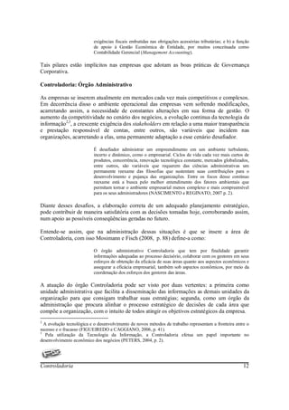 exigências fiscais embutidas nas obrigações acessórias tributárias; e b) a função
                          de apoio à Gestão Econômica de Entidade, por muitos conceituada como
                          Contabilidade Gerencial (Management Accounting).

Tais pilares estão implícitos nas empresas que adotam as boas práticas de Governança
Corporativa.

Controladoria: Órgão Administrativo

As empresas se inserem atualmente em mercados cada vez mais competitivos e complexos.
Em decorrência disso o ambiente operacional das empresas vem sofrendo modificações,
acarretando assim, a necessidade de constantes alterações em sua forma de gestão. O
aumento da competitividade no cenário dos negócios, a evolução continua da tecnologia da
informação2,3, a crescente exigência dos stakeholders em relação a uma maior transparência
e prestação responsável de contas, entre outros, são variáveis que incidem nas
organizações, acarretando a elas, uma permanente adaptação a esse cenário desafiador.

                          É desafiador administrar um empreendimento em um ambiente turbulento,
                          incerto e dinâmico, como o empresarial. Ciclos de vida cada vez mais curtos de
                          produtos, concorrência, renovação tecnológica constante, mercados globalizados,
                          entre outros, são variáveis que requerem das ciências administrativas um
                          permanente reexame das filosofias que sustentam suas contribuições para o
                          desenvolvimento e pujança das organizações. Entre os focos desse contínuo
                          reexame está a busca pelo melhor entendimento dos fatores ambientais que
                          permitam tornar o ambiente empresarial menos complexo e mais compreensível
                          para os seus administradores (NASCIMENTO e REGINATO, 2007 p. 2).

Diante desses desafios, a elaboração correta de um adequado planejamento estratégico,
pode contribuir de maneira satisfatória com as decisões tomadas hoje, corroborando assim,
num apoio as possíveis conseqüências geradas no futuro.

Entende-se assim, que na administração dessas situações é que se insere a área de
Controladoria, com isso Mosimann e Fisch (2008, p. 88) define-a como:

                          O órgão administrativo Controladoria que tem por finalidade garantir
                          informações adequadas ao processo decisório, colaborar com os gestores em seus
                          esforços de obtenção da eficácia de suas áreas quanto aos aspectos econômicos e
                          assegurar a eficácia empresarial, também sob aspectos econômicos, por meio da
                          coordenação dos esforços dos gestores das áreas.

A atuação do órgão Controladoria pode ser visto por duas vertentes: a primeira como
unidade administrativa que facilita a disseminação das informações as demais unidades da
organização para que consigam trabalhar suas estratégias; segunda, como um órgão da
administração que procura alinhar o processo estratégico de decisões de cada área que
compõe a organização, com o intuito de todos atingir os objetivos estratégicos da empresa.
2
  A evolução tecnológica e o desenvolvimento de novos métodos de trabalho representam a fronteira entre o
sucesso e o fracasso (FIGUEIREDO e CAGGIANO, 2006, p. 41).
3
   Pela utilização da Tecnologia da Informação, a Controladoria efetua um papel importante no
desenvolvimento econômico dos negócios (PETERS, 2004, p. 2).




Controladoria                                                                                           12
 
