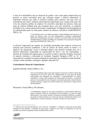 A área de Controladoria atua no processo de gestão e tem como papel proporcionar aos
gestores os meios necessários para que consigam atingir a eficácia empresarial. É
importante salientar que todas as decisões tomadas pelos gestores, tem que estar em
consonância com todo o ambiente operacional da organização, pois, sempre terão que estar
a luz dos objetivos globais da empresa. Os executivos principais da empresa, terão que
atuar de maneira alinhada para que consigam gerar, com suas iniciativas, os melhores
resultados com o menor gasto possível para a organização. O julgamento de desempenho de
um administrador pode ser feito pelos critérios da eficácia e eficiência (NASCIMENTO,
2005 p. 32).
                          A Controladoria tem com função principal a responsabilidade pelo processo de
                          gestão da empresa como um todo (planejamento estratégico, planejamento
                          operacional, programação, execução e controle), ao mesmo tempo em que auxilia
                          subsidiariamente as demais atividades da companhia em seus processos de gestão
                          específicos (PADOVEZE, 2005 p. 35).

A eficácia4 empresarial diz respeito aos resultados alcançados pela empresa, na busca de
soluções para possíveis problemas, a fim de realizar de forma correta as metas e os
objetivos da organização. Como o principal objetivo das decisões tomadas deve ser a
eficácia empresarial, impactando na maximização do lucro e em sua continuidade, o
fomento do resultado das organizações só ocorrerá se todas as decisões tomadas, buscarem
de maneira sistêmica a otimização do resultado. Segundo Nakagawa (2007, p. 9), “a
otimização do resultado da empresa depende da otimização do resultado de cada transação,
compra, venda, produção, estocagem, captação, aplicação etc”.

Controladoria: Ramo do Conhecimento

Segundo Schmidt e Santos (2006, p. 14),

                          Essa nova disciplina surgiu como uma resposta ao processo evolutivo natural das
                          organizações do início do século XX, fundamentado na nova forma de gestão
                          caracterizada pela delegação de autoridade e responsabilidade em muitas
                          companhias. A partir dessa exigência de disseminação de gestores, o capitalista
                          passa a ter necessidade de mais checagens e demonstrações para controle interno,
                          surgindo, portanto, o papel do controle contábil, que caracterizou a função inicial
                          da controladoria.

Mosimann e Fisch (2008, p. 88) afirmam:

                          A Controladoria consiste em um corpo de doutrinas e conhecimentos relativos à
                          gestão econômica. Pode ser visualizada sob dois enfoques: a) como um órgão
                          administrativo com missão, funções e princípios norteadores definidos no modelo
                          de gestão do sistema empresa; e b) como uma área do conhecimento humano com
                          fundamentos, conceitos, princípios e métodos oriundos de outras ciências.



4
  A eficácia está associada diretamente com a idéia de “resultados” e “produtos” decorrentes da atividade
principal de uma empresa, a realização de suas metas e objetivos com vistas ao atingimento do que ela
considera sua missão e propósitos básicos (NAKAGAWA, 2007).




Controladoria                                                                                            13
 