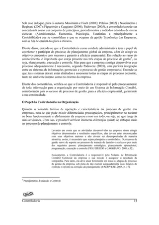 Sob esse enfoque, para os autores Mosimann e Fisch (2008); Peleias (2002) e Nascimento e
Reginato (2007); Figueiredo e Caggiano (2006); Padoveze (2005), a controladoria pode ser
conceituada como um conjunto de princípios, procedimentos e métodos oriundos de outras
ciências (Administração, Economia, Psicologia, Estatística e principalmente a
Contabilidade) que se consolidam e que se ocupam da gestão Econômica das Empresas,
com o fim de orientá-las para a eficácia.

Diante disso, entende-se que a Controladoria como unidade administrativa tem o papel de
coordenar e participar do processo de planejamento global da empresa, afim de atingir os
objetivos propostos com sucesso e garantir a eficácia empresarial. Em relação ao ramo do
conhecimento, é importante que esteja presente nas três etapas do processo de gestão5, ou
seja, planejamento, execução e controle. Mas para que a empresa consiga desenvolver esse
processo adequadamente é necessário, segundo Padoveze (2005), uma perfeita integração
entre os sistemas de informações gerenciais e o processo de gestão empresarial. Entende-se
que, tais sistemas devam estar alinhados e assessorar todas as etapas do processo decisório,
tanto no ambiente interno como no externo da empresa.

Diante dos comentários, verifica-se que a Controladoria é responsável pelo processamento
de toda informação para a organização por meio de um Sistema de Informação Contábil,
corroborando para o sucesso do processo de gestão, para a eficácia empresarial, garantindo
a sua continuidade.

O Papel da Controladoria na Organização

Quando se constata formas de operação e características do processo de gestão das
empresas, nota-se que pode existir diferenciadas preocupações, principalmente no tocante
ao bom funcionamento e alinhamento da empresa como um todo, ou seja, no que tange às
suas atividades. Com isso, é possível verificar inúmeras diferenças quanto ao enfoque dado
ao processo de planejamento e controle.

                            Levando em conta que as atividades desenvolvidas na empresa visam atingir
                            objetivos determinados e resultados específicos, elas devem estar sincronizadas
                            com seus objetivos maiores e não devem ser desempenhadas de maneira
                            aleatória; assim, é necessário que sejam planejadas e controladas. O processo de
                            gestão serve de suporte ao processo de tomada de decisão e realiza-se por meio
                            dos seguintes passos: planejamento estratégico, planejamento operacional,
                            programação, execução e controle (FIGUEIREDO e CAGGIANO, 2006 p.32).

                            Basicamente, a Controladoria é a responsável pelo Sistema de Informação
                            Contábil Gerencial da empresa e sua missão é assegurar o resultado da
                            companhia. Para tanto, ela deve atuar fortemente em todas as etapas do processo
                            de gestão da empresa, sob pena de não exercer adequadamente suas funções de
                            controle e reporte na correção do planejamento (PADOVEZE, 2005, p. 37).



5
    Planejamento, Execução e Controle




Controladoria                                                                                            14
 