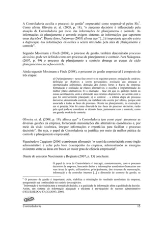 A Controladoria auxilia o processo de gestão6 empresarial como responsável pelos SIs7.
Como afirma Oliveira et. al. (2008, p. 18), “o processo decisório é influenciado pela
atuação da Controladoria por meio das informações de planejamento e controle. As
informações de planejamento e controle exigem sistemas de informações que suportem
essas decisões”. Diante disso, Padoveze (2005) afirma que “[...] é importante que não exista
a duplicação das informações existentes a serem utilizadas pela área de planejamento e
controle”.

Segundo Mosimann e Fisch (2008), o processo de gestão, também denominado processo
decisório, pode ser definido como um processo de planejamento e controle. Para Nakagawa
(2007, p. 49) o processo de planejamento e controle abrange as etapas de ciclo
planejamento-execução-controle.

Ainda segundo Mosimann e Fisch (2008), o processo de gestão empresarial é composto de
três etapas:
                           a) O planejamento - nessa fase envolve os seguintes passos: projeção de cenários;
                           definição de objetivos a serem perseguidos; avaliação das ameaças e
                           oportunidades ambientais; detecção dos pontos fortes e fracos da empresa;
                           formulação e avaliação de planos alternativos; e escolha e implementação do
                           melhor plano alternativos; b) a execução – fase em que os gestores fazem as
                           coisas acontecerem, com a utilização dos recursos disponíveis, de acordo com o
                           que foi anteriormente planejado; c) o controle – a última etapa do processo
                           decisório, denominada controle, na realidade não ocorre por último, porque está
                           associada a todas as fases do processo. Ocorre no planejamento, na execução e
                           em si própria. Não há como dissociá-la das fases do processo decisório, razão
                           pela qual pode-se considerar as demais fases, juntamente com o controle, como
                           um grande modelo de controle.

Oliveira et. al. (2008, p. 19), afirma que” a Controladoria tem como papel assessorar as
diversas gestões da empresa, fornecendo mensurações das alternativas econômicas e, por
meio da visão sistêmica, integrar informações e reportá-las para facilitar o processo
decisório”. Ou seja, o papel da Controladoria se justifica por meio da melhor prática de
controle e planejamento empresarial.

Figueiredo e Caggiano (2006) corroboram afirmando “o papel da controladoria como órgão
administrativo é zelar pelo bom desempenho da empresa, administrando as sinergias
existentes entre as áreas em busca de maior grau de eficácia empresarial”.

Diante do contexto Nascimento e Reginato (2007, p. 15) concluem:

                           O papel da área de Controladoria é interagir, constantemente, com o processo
                           decisório da empresa, buscando dados e informações econômico-financeiras em
                           suas áreas de apoio, utilizando-se, principalmente, dos sistemas de mensuração,
                           informação e de controles internos [...] a dimensão de controle de gestão, se

6
   O processo de gestão é importante, pois, viabiliza a otimização do resultado econômico da empresa,
assegurando sua continuidade no cenário dos negócios.
7
  Informação é necessária para a tomada de decisão, e a qualidade da informação afeta a qualidade da decisão.
Assim, um sistema de informação adequado e eficiente é pré-requisito do sucesso administrativo
(FIGUEIREDO e CAGGIANO, 2006).




Controladoria                                                                                             15
 