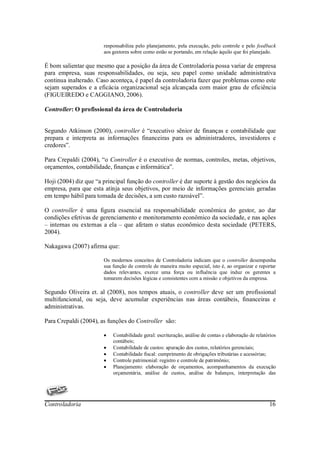 responsabiliza pelo planejamento, pela execução, pelo controle e pelo feedback
                       aos gestores sobre como estão se portando, em relação àquilo que foi planejado.

É bom salientar que mesmo que a posição da área de Controladoria possa variar de empresa
para empresa, suas responsabilidades, ou seja, seu papel como unidade administrativa
continua inalterado. Caso aconteça, é papel da controladoria fazer que problemas como este
sejam superados e a eficácia organizacional seja alcançada com maior grau de eficiência
(FIGUEIREDO e CAGGIANO, 2006).

Controller: O profissional da área de Controladoria


Segundo Atkinson (2000), controller é “executivo sênior de finanças e contabilidade que
prepara e interpreta as informações financeiras para os administradores, investidores e
credores”.

Para Crepaldi (2004), “o Controller é o executivo de normas, controles, metas, objetivos,
orçamentos, contabilidade, finanças e informática”.

Hoji (2004) diz que “a principal função do controller é dar suporte à gestão dos negócios da
empresa, para que esta atinja seus objetivos, por meio de informações gerenciais geradas
em tempo hábil para tomada de decisões, a um custo razoável”.

O controller é uma figura essencial na responsabilidade econômica do gestor, ao dar
condições efetivas de gerenciamento e monitoramento econômico da sociedade, e nas ações
– internas ou externas a ela – que afetam o status econômico desta sociedade (PETERS,
2004).

Nakagawa (2007) afirma que:

                       Os modernos conceitos de Controladoria indicam que o controller desempenha
                       sua função de controle de maneira muito especial, isto é, ao organizar e reportar
                       dados relevantes, exerce uma força ou influência que induz os gerentes a
                       tomarem decisões lógicas e consistentes com a missão e objetivos da empresa.

Segundo Oliveira et. al (2008), nos tempos atuais, o controller deve ser um profissional
multifuncional, ou seja, deve acumular experiências nas áreas contábeis, financeiras e
administrativas.

Para Crepaldi (2004), as funções do Controller são:

                       •   Contabilidade geral: escrituração, análise de contas e elaboração de relatórios
                           contábeis;
                       •   Contabilidade de custos: apuração dos custos, relatórios gerenciais;
                       •   Contabilidade fiscal: cumprimento de obrigações tributárias e acessórias;
                       •   Controle patrimonial: registro e controle de patrimônio;
                       •   Planejamento: elaboração de orçamentos, acompanhamentos da execução
                           orçamentária, análise de custos, análise de balanços, interpretação das




Controladoria                                                                                         16
 