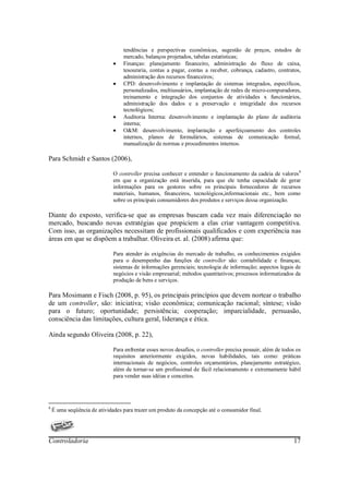 tendências e perspectivas econômicas, sugestão de preços, estudos de
                                  mercado, balanços projetados, tabelas estatísticas;
                              •   Finanças: planejamento financeiro, administração do fluxo de caixa,
                                  tesouraria, contas a pagar, contas a receber, cobrança, cadastro, contratos,
                                  administração dos recursos financeiros;
                              •   CPD: desenvolvimento e implantação de sistemas integrados, específicos,
                                  personalizados, multiusuários, implantação de redes de micro-compuradores,
                                  treinamento e integração dos conjuntos de atividades x funcionários,
                                  administração dos dados e a preservação e integridade dos recursos
                                  tecnológicos;
                              •   Auditoria Interna: desenvolvimento e implantação do plano de auditoria
                                  interna;
                              •   O&M: desenvolvimento, implantação e aperfeiçoamento dos controles
                                  internos, planos de formulários, sistemas de comunicação formal,
                                  manualização de normas e procedimentos internos.

Para Schmidt e Santos (2006),

                              O controller precisa conhecer e entender o funcionamento da cadeia de valores 8
                              em que a organização está inserida, para que ele tenha capacidade de gerar
                              informações para os gestores sobre os principais fornecedores de recursos
                              materiais, humanos, financeiros, tecnológicos,informacionais etc., bem como
                              sobre os principais consumidores dos produtos e serviços dessa organização.

Diante do exposto, verifica-se que as empresas buscam cada vez mais diferenciação no
mercado, buscando novas estratégias que propiciem a elas criar vantagem competitiva.
Com isso, as organizações necessitam de profissionais qualificados e com experiência nas
áreas em que se dispõem a trabalhar. Oliveira et. al. (2008) afirma que:

                              Para atender às exigências do mercado de trabalho, os conhecimentos exigidos
                              para o desempenho das funções de controller são: contabilidade e finanças;
                              sistemas de informações gerenciais; tecnologia de informação; aspectos legais de
                              negócios e visão empresarial; métodos quantitativos; processos informatizados da
                              produção de bens e serviços.

Para Mosimann e Fisch (2008, p. 95), os principais princípios que devem nortear o trabalho
de um controller, são: iniciativa; visão econômica; comunicação racional; síntese; visão
para o futuro; oportunidade; persistência; cooperação; imparcialidade, persuasão,
consciência das limitações, cultura geral, liderança e ética.

Ainda segundo Oliveira (2008, p. 22),

                              Para enfrentar esses novos desafios, o controller precisa possuir, além de todos os
                              requisitos anteriormente exigidos, novas habilidades, tais como: práticas
                              internacionais de negócios, controles orçamentários, planejamento estratégico,
                              além de tornar-se um profissional de fácil relacionamento e extremamente hábil
                              para vender suas idéias e conceitos.




8
    É uma seqüência de atividades para trazer um produto da concepção até o consumidor final.




Controladoria                                                                                                17
 