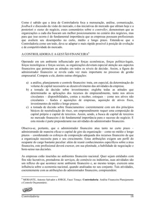 Como é sabido que a área de Controladoria foca a mensuração, análise, comunicação,
feedback e discussão da visão do mercado, e das iniciativas do mercado que afetam hoje e a
posteriori o status do negócio, esses comentários sobre o controller, demonstram que as
organizações a cada dia buscam um melhor posicionamento no cenário dos negócios, mas
para que isso ocorra é de fundamental importância que as empresas possuam profissionais
que avaliem seu desempenho no curto, médio e longo prazo. Entende-se que a
Controladoria como um todo, deva se adaptar o mais rápido possível à posição de evolução
e de competitividade do mercado.

A CONTROLADORIA E A GESTÃO FINANCEIRA9

Operando em um ambiente influenciado por forças econômicas, forças político-legais,
forças tecnológicas e forças sociais, as organizações devotam especial atenção aos aspectos
financeiros que permeiam as atitudes em todos os níveis de decisão. Assim, a figura do
administrador financeiro se revela cada vez mais importante no processo de gestão
empresarial. Compete a ele, dentre outras obrigações:

    a) a análise, planejamento e controle financeiro: trata, em especial, da determinação do
       volume de capital necessário ao desenvolvimento das atividades da empresa;
    b) a tomada de decisão sobre investimentos: engloba todas as atitudes que
       determinarão as aplicações dos recursos do empreendimento, tanto nos ativos
       circulantes – disponibilidades, contas a receber, estoques – como nos ativos não
       circulantes – fusões e aquisições de empresas, aquisição de ativos fixos,
       investimentos de médio e longo prazos;
    c) a tomada de decisão sobre financiamentos: coerentemente com um dos princípios
       básicos de neutralização do risco, um empreendimento requer uma composição de
       capital próprio e capital de terceiros. Assim, sendo, a busca de capital de terceiros
       no mercado financeiro é de fundamental importância para o sucesso do negócio. E
       esta missão é parte preponderante nas atividades do administrador financeiro.

Observa-se, portanto, que o administrador financeiro atua tanto no curto prazo –
administrando de maneira eficaz o capital de giro da organização – como no médio e longo
prazos – coordenando os esforços de composição adequada dos recursos financeiro de que
a organização necessita para o seu crescimento. Estas atribuições exigem um perfil do
ocupante do cargo bastante peculiar: além de reunir conhecimentos específicos sobre a área
financeira, este profissional deverá exercer, em sua plenitude, a habilidade de negociação e
bom-senso nas decisões.

As empresas estão inseridas no ambientes financeiro nacional. Quer sejam entidades com
fins não lucrativos, prestadoras de serviços, do comércio ou indústrias, suas atividades são
um reflexo do que acontece neste ambiente financeiro e, ao mesmo tempo, exercem uma
influência sobre a economia nacional, quando analisadas no seu conjunto. Tais atividades,
coerentemente com as atribuições do administrador financeiro, compreendem:

9
  MORANTE, Antonio Salvador e JORGE, Fauzi Timaço. Controladoria: Análise Financeira Planejamento
e Controle Orçamentário.




Controladoria                                                                                 18
 