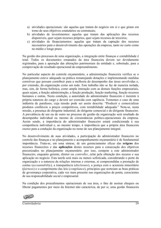 a) atividades operacionais: são aquelas que tratam do negócio em si e que giram em
      torno de seus objetivos estatutários ou contratuais;
   b) atividades de investimentos: aquelas que tratam das aplicações dos recursos
      disponíveis, quer sejam recursos próprios, quer sejam recursos de terceiros;
   c) atividades de financiamentos: aquelas que tratam da captação dos recursos
      necessários para o desenvolvimento das operações da empresa, tanto no curto como
      no médio e longo prazo.

Na gestão dos processos de uma organização, a integração entre finanças e contabilidade é
total. Todos os documentos emanados da área financeira devem ser devidamente
registrados, para a apuração das alterações patrimoniais da entidade e, sobretudo, para a
comprovação do resultado operacional do empreendimento.

No particular aspecto do controle orçamentário, a administração financeira verifica se o
planejamento esteve adequado na prática remanejando dotações e implementando medidas
corretivas que possam contribuir para a melhoria do desempenho das áreas envolvidas e,
por extensão, da organização como um todo. Este trabalho não se faz de maneira isolada,
mas, sim, de forma holística, como ampla interação com as demais funções empresariais,
quais sejam, a função administração, a função produção, função marketing, função recursos
humanos e outras. Nesta condição, a autoridade do administrador financeiro é inerente à
própria natureza do cargo e deverá ser exercida com sapiência. Tomemos o caso de uma
indústria de parafusos, cuja missão pode ser assim descrita: “Produzir e comercializar
produtos confiáveis a preços competitivos, com rentabilidade adequada.” Nota-se, nesta
missão, a presença do dirigente industrial, do dirigente comercial e do dirigente financeiro.
A prevalência de um ou de outro no processo de gestão da organização será resultado do
desempenho individual ou mesmo de circunstâncias político-operacionais da empresa.
Assim sendo, a importância do administrador financeiro estará condicionada à sua
competência individual e, ao mesmo tempo, à importância que a própria área financeira
exerce para a condução da organização no rumo do seu planejamento integral.

No desenvolvimento de suas atividades, a participação do administrador financeiro no
controle das finanças e no planejamento e acompanhamento orçamentário é de fundamental
importância. Trata-se, em uma síntese, de um gerenciamento eficaz das origens dos
recursos financeiros e das aplicações destes recursos para a consecução dos objetivos
preconizados no planejamento orçamentário. por isso, compete a este administrador
financeiro, enquanto gerente, diretor ou controller, zelar pela obtenção dos recuros e sua
aplicação no negócio. Esta tarefa será mais ou menos sofisticada, considerando o porte da
organização e a natureza da relações internas e externas, ai compreendidas a prestação de
contas (accountability), a transparência (disclosure), a justiça com o acionista minoritário
(fairness) e o cumprimento das leis (compliance), princípios que norteiam as boas práticas
de governança corporativa, cada vez mais presente nas organizações de ponta, conscientes
de sua responsabilidade social e empresarial.

Na condição dos procedimentos operacionais de sua área, o fato de assinar cheques ou
liberar pagamentos por meio da Internet não caracteriza, de per si, uma gestão financeira




Controladoria                                                                             19
 