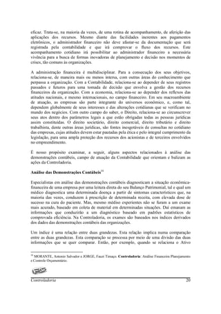 eficaz. Trata-se, na maioria da vezes, de uma rotina de acompanhamento, de aferição das
aplicações dos recursos. Mesmo diante das facilidades inerentes aos pagamentos
eletrônicos, o administrador financeiro não deve afastar-se da documentação que será
registrada pela contabilidade e que irá comprovar o fluxo dos recursos. Este
acompanhamento cotidiano irá possibilitar ao administrador financeiro a necessária
vivência para a busca de formas inovadoras de planejamento e decisão nos momentos de
crises, tão comuns às organizações.

A administração financeira é multidisciplinar. Para a consecução dos seus objetivos,
relaciona-se, de maneira mais ou menos intersa, com outras áreas do conhecimento que
perpassa a organização. Com a Contabilidade, relaciona-se ao depender de seus registros
passados e futuros para uma tomada de decisão que envolva a gestão dos recursos
financeiros da organização. Com a economia, relaciona-se ao depender dos reflexos das
atitudes nacionais, e mesmo internacionais, no campo financeiro. Em seu macroambiente
de atuação, as empresas são parte integrante do universos econômico, e, como tal,
dependem globalmente de seus interesses e das alterações cotidianas que se verificam no
mundo dos negócios. Com outro campo do saber, o Direito, relaciona-se ao circunscrever
seus atos dentro dos parâmetros legais a que estão obrigadas todas as pessoas jurídicas
assim constituídas. O direito societário, direito comercial, direito tributário e direito
trabalhista, dente outras áreas jurídicas, são fontes inesgotáveis de consultas no cotidiano
das empresas, cujas atitudes devem estar pautadas pela ética e pelo integral cumprimento da
legislação, para uma ampla proteção dos recursos dos acionistas e de terceiros envolvidos
no empreendimento.

É nosso propósito examinar, a seguir, alguns aspectos relacionados à análise das
demonstrações contábeis, campo de atuação da Contabilidade que orientam e balizam as
ações da Controladoria.

Análise das Demonstrações Contábeis10

Especialistas em análise das demonstrações contábeis diagnosticam a situação econômica-
financeira de uma empresa por uma leitura direta do seu Balanço Patrimonial, tal e qual um
médico diagnostica uma determinada doença a partir de sintomas característicos que, na
maioria das vezes, conduzem à prescrição de determinada receita, com elevada dose de
sucesso na cura do paciente. Mas, mesmo médiso experientes não se furam a um exame
mais acurado, baseado em coleta de material em determinadas situações. Daí emanam as
informações que conduzirão a um diagnóstico baseado em padrões estatísticos de
comprovada eficiência. Na Controladoria, os exames são baseados nos índices derivados
dos dados das demonstrações contábeis das organizações.

Um índice é uma relação entre duas grandezas. Esta relação implica numa comparação
entre as duas grandezas. Esta comparação se processa por meio de uma divisão das duas
informações que se quer comparar. Então, por exemplo, quando se relaciona o Ativo

10
  MORANTE, Antonio Salvador e JORGE, Fauzi Timaço. Controladoria: Análise Financeira Planejamento
e Controle Orçamentário.




Controladoria                                                                                 20
 