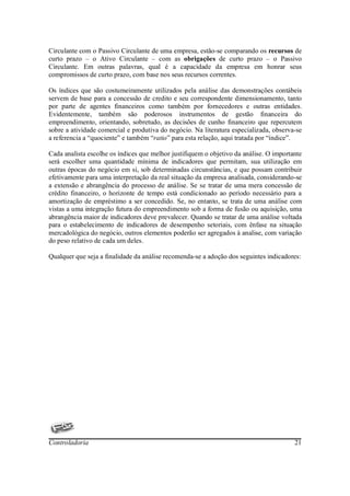 Circulante com o Passivo Circulante de uma empresa, estão-se comparando os recursos de
curto prazo – o Ativo Circulante – com as obrigações de curto prazo – o Passivo
Circulante. Em outras palavras, qual é a capacidade da empresa em honrar seus
compromissos de curto prazo, com base nos seus recursos correntes.

Os índices que são costumeiramente utilizados pela análise das demonstrações contábeis
servem de base para a concessão de credito e seu correspondente dimensionamento, tanto
por parte de agentes financeiros como também por fornecedores e outras entidades.
Evidentemente, também são poderosos instrumentos de gestão financeira do
empreendimento, orientando, sobretudo, as decisões de cunho financeiro que repercutem
sobre a atividade comercial e produtiva do negócio. Na literatura especializada, observa-se
a referencia a “quociente” e também “ratio” para esta relação, aqui tratada por “índice”.

Cada analista escolhe os índices que melhor justifiquem o objetivo da análise. O importante
será escolher uma quantidade mínima de indicadores que permitam, sua utilização em
outras épocas do negócio em si, sob determinadas circunstâncias, e que possam contribuir
efetivamente para uma interpretação da real situação da empresa analisada, considerando-se
a extensão e abrangência do processo de análise. Se se tratar de uma mera concessão de
crédito financeiro, o horizonte de tempo está condicionado ao período necessário para a
amortização de empréstimo a ser concedido. Se, no entanto, se trata de uma análise com
vistas a uma integração futura do empreendimento sob a forma de fusão ou aquisição, uma
abrangência maior de indicadores deve prevalecer. Quando se tratar de uma análise voltada
para o estabelecimento de indicadores de desempenho setoriais, com ênfase na situação
mercadológica do negócio, outros elementos poderão ser agregados à analise, com variação
do peso relativo de cada um deles.

Qualquer que seja a finalidade da análise recomenda-se a adoção dos seguintes indicadores:




Controladoria                                                                           21
 