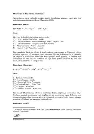 Elaboração da Previsão de Insolvência11

Apresentamos, neste particular aspecto, quatro formulações testadas e aprovadas pela
maioria dos especialistas, conforme. Matarazzo (1998):

Fórmula de Kanitz:

FI = 0,05x1 + 1,65x2 + 3,55x3 – 1,06x4 – 0,33x5

Onde:

FI – Fator de Insolvência (total de pontos obtidos)
X1 – Lucro Líquido / Patrimônio Líquido
X2 – (Ativo Circulante + Realizável a Longo Prazo) / Exigível Total
X3 – (Ativo Circulante – Estoques) / Passivo Circulante
X4 – Ativo Circulante / Passivo Circulante
X5 – Exigível Total / Patrimônio Líquido

Pelo modelo de Kanitz de cálculo de insolvência de uma empresa, se FI assumir valores
negativos superiores a 3, a empresa estará insolvente. No caso de FI entre -3 e 0, a situação
da empresa é considerada indefinida. Para qualquer valor positivo, a empresa será
considerada em uma faixa de solvência, ou seja, reúne plenas condições de, com seus
ativos, arcar com todos os seus passivos.

Fórmula de Elizabetsky:

Z = 1,93x32 – 0,20x33 + 1,02x35 + 1,33x36 – 1,12x37

Onde:

Z – Total de pontos obtidos
X32 – Lucro Líquido / Vendas
X33 – Disponível / Ativo Permanente
X35 – Contas a Receber / Ativo Total
X36 – Estoques / Ativo Total
X37 – Passivo Circulante / Ativo Total

Pelo modelo Elizabetsky de cálculo de insolvência de uma empresa, o ponto crítico é 0,5.
Qualquer resultado acima deste valor implica em que a empresa é capaz de honrar seus
compromissos com base nos seus ativos e, portanto, é empresa solvente. Valores situados
abaixo de 0,5 indicam que a empresa está insolvente.

Fórmula de Pereira:

11
  MORANTE, Antonio Salvador e JORGE, Fauzi Timaço. Controladoria: Análise Financeira Planejamento
e Controle Orçamentário.




Controladoria                                                                                 24
 