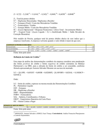 Z = 0,722 – 5,124E23 + 11,016L19 – 0,342L21 – 0,048L26 + 8,605R13 – 0,004R29

                 Z – Total de pontos obtidos
                 E23 – Duplicatas Descontadas / Duplicatas a Receber
                 L19 – Estoques (Final) / Custo das Mercadorias Vendidas
                 L21 – Fornecedores / Vendas
                 L26 – Estoque Médio / Custo das Mercadorias Vendidas
                 R13 – (Lucro Operacional + Despesas Financeiras) / (Ativo Total – Investimento Médio)
                 R29 – Exigível Total / (Lucro Líquido + 0,1 x Imobilizado Médio + Saldo Devedor da
                 Correção Monetária)

                 Pelo modelo de Pereira, qualquer total de pontos obtidos abaixo de zero indica que a
                 empresa é insolvente. A empresa é solvente quando o valor obtido é maior do que zero.
    ELABORAÇÃO DA PREVISÃO DE INSOLVÊNCIA
    Fórmula de Kanitz                FI = 0,05x1 + 1,65x2 + 3,55x3 – 1,06x4 – 0,33x5                                          3,98
    Fórmula de Elizabetsky           Z = 1,93x32 – 0,20x33 + 1,02x35 + 1,33x36 – 1,12x37                                      -0,14
    Fórmula de Pereira               Z = 0,722 – 5,124E23 + 11,016L19 – 0,342L21 – 0,048L26 + 8,605R13 – 0,004R29             1,87
                 Fonte: feito pelo autor.

                 Definição do Limite de Crédito12

                 Esta etapa da análise das demonstrações contábeis da empresa considera uma ponderação
                 das fontes positivas de crédito e fontes negativas de crédito constantes no Balanço
                 Patrimonial e na DRE, para a aferição do limite de crédito a ser concedido, conforme
                 fórmula apresentada por Antonio Salvador Morante em sua tese de mestrado:

                 LC = {[0,10PL + 0,05EST + 0,08DR + 0,02DISP] – [0,10FORN + 0,02SAL + 0,10EBCP +
                 0,03OC]}

                 Onde:

                 LC – limite de crédito, expresso na mesma moeda das Demonstrações Contábeis
                 PL – Patrimônio Líquido
                 EST – Estoques
                 DR – Duplicatas a Receber
                 DISP – Disponibilidades
                 FORN – Fornecedores
                 SAL – Salários, Contribuições e Tributos
                 EBCP – Empréstimos Bancários de Curto Prazo
                 OC – Outras Contas a Pagar
DEFINIÇÃO DO LIMITE DE CRÉDITO
Limite de Crédito                  LC = {[0,10PL + 0,05EST + 0,08DR + 0,02DISP] – [0,10FORN + 0,02SAL + 0,10EBCP + 0,03OC]}   35.644,84
                 Fonte: feito pelo autor.
                 12
                   MORANTE, Antonio Salvador e JORGE, Fauzi Timaço. Controladoria: Análise Financeira Planejamento
                 e Controle Orçamentário.




                 Controladoria                                                                                          25
 