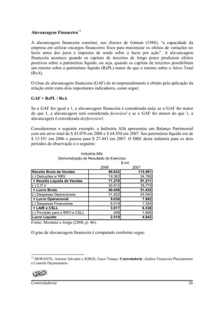 Alavancagem Financeira13

A alavancagem financeira constitui, nos dizeres de Gitman (1984), “a capacidade da
empresa em utilizar encargos financeiros fixos para maximizar os efeitos de variações no
lucro antes dos juros e impostos de renda sobre o lucro por ação”. A alavancagem
financeira acontece quando os capitais de terceiros de longo prazo produzem efeitos
positivos sobre o patrimônio líquido, ou seja, quando os capitais de terceiros possibilitam
um retorno sobre o patrimônio líquido (RsPL) maior do que o retorno sobre o Ativo Total
(RsA).

O Grau de alavancagem financeira (GAF) de m empreendimento é obtido pela aplicação da
relação entre estes dois importantes indicadores, como segue:

GAF = RsPL / RsA

Se o GAF for igual a 1, a alavancagem financeira é considerada nula; se o GAF for maior
do que 1, a alavancagem será considerada favorável e se o GAF for menor do que 1, a
alavancagem é considerada desfavorável.

Consideremos o seguinte exemplo: a Indústria Alfa apresentou um Balanço Patrimonial
com um ativo total de $ 43.070 em 2006 e $ 64.550 em 2007. Seu patrimônio líquido era de
$ 13.551 em 2006 e passou para $ 27.443 em 2007. O DRE desta indústria para os dois
períodos de observação é o seguinte:

                             Indústria Alfa
                Demonstração de Resultado do Exercício
                                                     $ mil
                                          2006             2007
Receita Bruta de Vendas                       90.632          115.991
(-) Deduções s/ RBV                           19.362           24.780
 = Receita Líquida de Vendas                  71.270           91.211
(-) C.P.V                                     30.812           39.779
 = Lucro Bruto                                40.458           51.432
(-) Despesas Operacionais                     31.422           43.540
 = Lucro Operacional                           9.036            7.892
(-) Despesas Financeiras                       6.019            1.354
 = LAIR e CSLL                                 3.017            6.538
(-) Provisão para o IRPJ e CSLL                  498            1.696
Lucro Líquido                                  2.519            4.842
Fonte: Morante e Jorge (2008, p. 46).

O grau de alavancagem financeira é computado conforme segue:




13
  MORANTE, Antonio Salvador e JORGE, Fauzi Timaço. Controladoria: Análise Financeira Planejamento
e Controle Orçamentário.




Controladoria                                                                                 26
 