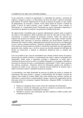 O AMBIENTE DA ÁREA DE CONTROLADORIA

O que caracteriza o controle na organização é a capacidade dos gestores e acionistas da
empresa a integrar os setores e os funcionários em torno das metas e objetivos projetados
pela empresa. O controle organizacional se vincula ao processo de gestão, ou seja, a partir
do planejamento, da execução e controle. Existe outras formas de auxiliar o controle da
gestão, é através de outros controles, como: contábil e financeiro. Esses controles só
funcionaram, se a organização possuir ferramentas que gerem informações importantes e
necessárias aos gestores no controle e nas posteriores tomadas de decisões.

De alguma forma é desafiador para os gestores administrarem cenários onde os negócios
são cada vez mais dinâmicos. Onde os produtos tem ciclos de vida cada vez mais curtos, a
concorrência, a evolução constante da tecnologia, economia volátil, são variáveis que
requerem dos gestores um contínuo estudo e experiência no que tange a função exercida,
corroborando para solucionar os prováveis problemas que possivelmente surgiram em
detrimento das variáveis citadas, impactando positivamente na performance da organização
no que se refere a situação econômico / financeira. Segundo Nascimento e Reginato (2007),
nesse cenário, de forma inequívoca, decidir é a tarefa mais importante em uma organização,
parecendo claro, também, que o nível de sucesso das decisões depende da habilidade do
decisor em desenvolver e analisar as alternativas disponíveis para as soluções dos
problemas.

Com isso entende-se que a área de controladoria tem a função controle interno da empresa,
promovendo de maneira sistêmica o monitoramento das metas e objetivos planejados pela
organização. Sendo assim, é importante investigar e diagnosticar as razões para a
ocorrência de possíveis desvios entre os resultados alcançados e os projetados, indicando se
necessário às correções de rumo, e, principalmente, minimizando o “atrito” para os gestores
das variáveis econômico / financeira, através de informações geradas com eficiência e
coerência em tempo on-line, para que os gestores possam utilizá-las de maneira clara e
objetiva de forma a manter o equilíbrio do processo na gestão.

A controladoria é um órgão fomentador do processo de gestão que utiliza os sistemas de
informações (SIs) para auxiliar o controle e monitoramento das atividades exercidas da
empresa. Para Laudon & Laudon (2004), hoje, todos admitem que conhecer sistemas de
informação é essencial para os administradores, porque a maioria das organizações precisa
deles para sobreviver e prosperar. Segundo Nascimento e Reginato (2006), “as funções da
controladoria são:

   •   Promover a integração entre as áreas, através do suprimento de informações;
   •   Utilizar os sistemas de informação, que devem considerar os preceitos dos modelos
       de decisão, mensuração e informação da empresa;
   •   Subsidiar os gestores com informações que lhes conduzam à melhor escolha entre
       as alternativas possíveis”.




Controladoria                                                                             3
 