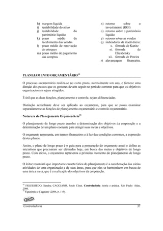 h) margem líquida                                   n) retorno       sobre       o
           i) rentabilidade do ativo                              investimento (ROI)
           j) rentabilidade          do                        o) retorno sobre o patrimônio
              patrimônio liquido                                  liquido
           k) prazo       médio      de                        p) retorno sobre as vendas
              recebimento das vendas                           q) indicadores de insolvência:
           l) prazo médio de renovação                                 x. fórmula de Kanitz
              de estoques                                             xi. fórmula          de
           m) prazo médio de pagamento                                    Elizabetsky
              das compras                                            xii. fórmula de Pereira
                                                               r) alavancagem financeira.



PLANEJAMENTO ORÇAMENTÁRIO14

O processo orçamentário realiza-se no curto prazo, normalmente um ano, e fornece uma
direção dos passos que os gestores devem seguir no período corrente para que os objetivos
organizacionais sejam atingidos.

É útil que as duas funções, planejamento e controle, sejam diferenciadas.

Distinção semelhante deve ser aplicada ao orçamento, para que se possa examinar
separadamente as funções de planejamento orçamentário e controle orçamentário.

Natureza do Planejamento Orçamentário15

O planejamento de longo prazo envolve a determinação dos objetivos da corporação e a
determinação de um plano coerente para atingir suas metas e objetivos.

O orçamento representa, em termos financeiros e à luz das condições correntes, a expressão
destes planos.

Assim, o plano de longo prazo é o guia para a preparação do orçamento anual e define as
iniciativas que precisaram ser efetuadas hoje, em busca das metas e objetivos de longo
prazo. Com efeito, o orçamento representa o primeiro momento do planejamento de longo
prazo.

O leitor recordará que importante característica do planejamento é a coordenação das várias
atividades de uma organização e de suas áreas, para que eles se harmonizem em busca de
uma única meta, que é a realização dos objetivos da corporação.



14
   FIGUEIREDO, Sandra; CAGGIANO, Paulo César. Controladoria: teoria e prática. São Paulo: Atlas,
2006.
15
   Figueiredo e Caggiano (2006, p. 119).




Controladoria                                                                                37
 
