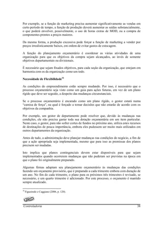 Por exemplo, se a função de marketing precisa aumentar significativamente as vendas em
curto período de tempo, a função de produção deverá aumentar as saídas substancialmente,
o que poderá envolver, possivelmente, o uso de horas extras de MOD, ou a compra de
componentes prontos a preços maiores.

Da mesma forma, a produção excessiva pode forçar a função de marketing a vender por
preços irrealisticamente baixos, em ordem de evitar gastos de estocagem.

A função do planejamento orçamentário é coordenar as várias atividades de uma
organização para que os objetivos da compra sejam alcançados, ao invés de somente
objetivos departamentais ou divisionais.

É necessário que sejam fixados objetivos, para cada seção da organização, que estejam em
harmonia com os da organização como um todo.

Necessidade de Flexibilidade16

As condições do empreendimento estão sempre mudando. Por isso, é necessário que o
processo orçamentário seja visto como um guia para ações futuras, em vez de um plano
rígido que deve ser seguido, a despeito das mudanças circunstanciais.

Se o processo orçamentário é encarado como um plano rígido, o gestor estará numa
“camisa de força”, na qual é forçado a tomar decisões que não estarão de acordo com os
objetivos da companhia.

Por exemplo, um gestor de departamento pode resolver que, devido às mudanças nas
condições, ele não precisa gastar toda sua dotação orçamentária em um item particular.
Neste caso, o gestor, para não sofrer cortes de fundos no próximo ano, utiliza estes recursos
de destinações de pouca importância, embora eles pudessem ser muito mais utilizados em
outros departamentos da organização.

Antes de tudo, a administração deve planejar mudanças nas condições do negócio, a fim de
que a ação apropriada seja implementada, mesmo que para isso as premissas dos planos
precisem ser mudadas.

Isto implica que planos contingenciais devem estar disponíveis para que sejam
implementados quando ocorrerem mudanças que não puderam ser previstas na época em
que o plano foi originalmente preparado.

Algumas firmas adaptam seu planejamento orçamentário às mudanças das condições
fazendo um orçamento provisório, que é preparado a cada trimestre embora com duração de
um ano. No fim de cada trimestre, o plano para os próximos três trimestres é revisado, se
necessário, e um quarto trimestre é adicionado. Por este processo, o orçamento é mantido
sempre atualizado.

16
     Figueiredo e Caggiano (2006, p. 120).




Controladoria                                                                             38
 
