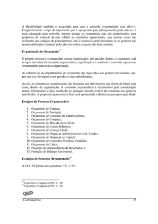 A flexibilidade também é necessária para que o controle orçamentário seja efetivo.
Freqüentemente, o tipo de orçamento que é apropriado para planejamento pode não ser o
mais adequado para controle, mesmo porque os orçamentos que são estabelecidos para
propósito de controle devem refletir as condições operacionais, que muitas vezes são
diferentes nos estágios de planejamento. Isto é essencial, principalmente se os gestores são
responsabilizados somente pelos desvios sobre os quais eles têm controle.

Organização do Orçamento17

O próprio processo orçamentário requer organização. em grandes firmas, o orçamento está
sempre nas mãos da comissão orçamentária, cuja função é coordenar e controlar o processo
orçamentário para toda a organização.

As estimativas do departamento de orçamento são requeridas aos gestores divisionais, que,
por sua vez, divulgam estes pedidos a seus subordinados.

Assim, as estimativas orçamentárias são baseadas em informações que fluem de baixo para
cima, dentro da organização. A comissão orçamentária é responsável pela coordenação
destas informações e pela resolução de qualquer dúvida através de consultas aos gestores
envolvidos. A proposta orçamentária final será apresentada à diretoria para aprovação final.

Estágios do Processo Orçamentário

       1. Orçamento de Vendas;
       2. Orçamento de Produção;
       3. Orçamento de Consumo de Matéria-prima;
       4. Orçamento de Compras;
       5. Orçamento de Mão-de-obra Direta;
       6. Orçamento de Custos Indiretos;
       7. Orçamento de Estoque Final;
       8. Orçamento de Despesas Administrativas e de Vendas;
       9. Orçamento de Despesas de Capital;
       10. Orçamento de Custo dos Produtos Vendidos;
       11. Orçamento de Caixa;
       12. Projeção da Demonstração de Resultados; e
       13. Projeção do Balanço Patrimonial.

Exemplo de Processo Orçamentário18

A CIA. SP produz dois produtos “A” e “B”.




17
     Figueiredo e Caggiano (2006, p. 121).
18
     Figueiredo e Caggiano (2006, p. 124).




Controladoria                                                                            39
 