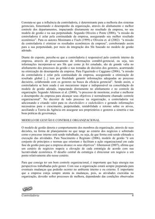 Constata-se que a influência da controladoria, é determinante para a melhoria dos sistemas
gerenciais, fomentando o desempenho da organização, através do alinhamento e melhor
controle dos departamentos, impactando diretamente no resultado da empresa, no seu
modelo de gestão e na sua perpetuidade. Segundo Oliveira e Ponte (2006), “a missão da
controladoria é zelar pela continuidade da empresa, assegurando seu melhor resultado
econômico”. Para os autores Mosimann e Fisch (1999) e Oliveira et. al (2002) “a missão
da controladoria é otimizar os resultados econômicos da empresa”, corroborando assim
para a sua perpetuidade, por meio da integração dos SIs baseado no modelo de gestão
adotado.

Diante do exposto, percebe-se que a controladoria é responsável pelo controle interno da
empresa, através do processamento de informações contábil-gerencial, ou seja, tais
informações incorporam-se aos SIs que como já foi estudado, são de grande valia no
alinhamento dos processos da gestão e nas tomadas de decisões dos gestores, acarretando
na otimização do desempenho da empresa. Para Figueiredo e Caggiano (2006), “a missão
da controladoria é zelar pela continuidade da empresa, assegurando a otimização do
resultado global [...] tem por finalidade garantir informações adequadas ao processo
decisório, colaborando com os gestores na busca da eficácia gerencial”. Sendo assim, a
controladoria se bem usada é um mecanismo impar e indispensável na consolidação do
modelo de gestão adotado, impactando diretamente no alinhamento e no controle da
organização. Segundo Atkinson et al. (2000), “o processo de monitorar, avaliar e melhorar
o desempenho da empresa para alcançar seus objetivos é normalmente chamado controle
organizacional”. No decorrer de todo processo na organização, a controladoria vai
adicionando e criando valor para os shareholders e stakeholders e gerando informações
necessárias para o crescimento, perpetuidade, rentabilidade e retorno sobre os ativos,
auxiliando a Teoria da Agência em assegurar aos proprietários e gestores a simetria e nas
boas práticas de governança.

MODELO DE GESTÃO E CONTROLE ORGANIZACIONAL

O modelo de gestão denota o comportamento dos membros da organização, através de suas
decisões, na forma de planejamento no que tange ao cenário dos negócios e sobretudo
como o processo interno está sendo trabalhado, ou seja, de que forma está sendo efetuada a
execução das atividades. Para Nascimento e Reginato (2006), modelo de gestão “é um
conjunto de princípios e normas que orientam e facilitam a ação organizacional em cada
fase da gestão para que a empresa alcance os seus objetivos”. Ghemawat (2007), afirma que
um cenário de negócios mapeia a elevação de cada estratégia de acordo com sua
lucratividade econômica. O desafio central da estratégia é direcionar um negócio a um
ponto relativamente alto nesse cenário.

Para que consiga ter um bom controle organizacional, é importante que haja sinergia nas
perspectivas trabalhadas pelo gestor. Com isso a organização estará sempre preparada para
eventuais mudanças que poderão ocorrer no ambiente interno e ou externo. É importante
que a empresa esteja sempre atenta às mudanças, pois, as atividades exercidas na
organização, deverão sofrer processos de melhora, dependendo das condições observadas




Controladoria                                                                           4
 