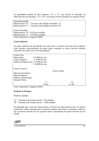 As quantidades padrões de dois materiais, “X” e “Y”, que devem ser utilizados na
fabricação dos dois produtos, “A” e “B” e seus preços foram estimados nas seguintes bases:

Quantidade padrão
Matéria-prima “X” – 2/un para cada unidade do Produto “A”
Matéria-prima “Y” – 3/un para cada unidade do Produto “B”

Custos Estimados
Matéria-prima “X” - $ 0,50 por unidade
Matéria-prima “Y” – $ 0,30 por unidade
Fonte: Figueiredo e Caggiano (2006).

Custos Indiretos

Os custos indiretos são classificados em custos fixos e variáveis. Os custos fixos indiretos
serão alocados trimestralmente em partes iguais, enquanto os custos variáveis indiretos
incorrerão de acordo com o nível de produção.

Custos Fixos
Depreciação -            $ 10.000 por ano
Taxas e Seguros -         $ 4.000 por ano
Salários de Supervisores - $ 6.000 por ano
                         $ 20.000 por ano

Custos Variáveis
                                                 Custo Unitário
Mão-de-obra Indireta
Material Indireto
Reparos e Manutenção
Energia Elétrica
                                         A                                B
                                       $ 0,50                          $ 1,00
Fonte: Figueiredo e Caggiano (2006).

Projeção de Estoques

Produtos acabados

“A” – Estimativa de Estoque Inicial = 750 unidades
“B” – Estimativa de Estoque Inicial = 1.000 unidades

Foi planejado que o nível do estoque final, ao término de cada trimestre, deve ser igual à
metade das vendas esperadas para o trimestre seguinte, para ambos os produtos; espera-se
que o primeiro trimestre do ano seguinte repita o desempenho do quarto trimestre do ano
orçado.




Controladoria                                                                            42
 