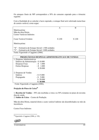 Os estoques finais de MP correspondem a 50% do consumo esperado para o trimestre
seguinte.

Com a finalidade de se calcular o lucro esperado, o estoque final será valorizado numa base
de custeio variável, como segue:

                                                         A                   B
Matéria-prima
Mão-de-obra Direta
Custos Variáveis Indiretos

Custo Variável Unitário                                $ 2,90              $ 3,90

Matéria-prima:

“X” – Estimativa de Estoque Inicial: 1.500 unidades
“Y” – Estimativa de Estoque Inicial: 3.000 unidades
Fonte: Figueiredo e Caggiano (2006).

         PROJEÇÃO DAS DESPESAS ADMINISTRATIVAS E DE VENDAS
1. Despesas Administrativas
   Salários da Administração - $ 18.000
   Despesas Fixas            - $ 1.000
   Outras Despesas           - $ 1.000
                               $ 20.000

2. Despesas de Vendas
   Salários                 - $ 15.000
   Propaganda               - $ 5.000
                              $ 20.000
                              $ 40.000
 Fonte: Figueiredo e Caggiano (2006).

Projeção do Fluxo de Caixa20

1. Receitas de Vendas – 50% são recebidas a vista e os 50% restantes no prazo de noventa
dias da venda.
2. Saídas de Caixa – Custos de Produção.

Mão-de-obra Direta, material direto e custo variável indireto são desembolsados no mês da
incorrência.

Custos Fixos Indiretos


20
     Figueiredo e Caggiano (2006, p. 128).




Controladoria                                                                           43
 