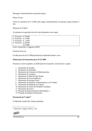 São pagos trimestralmente em parcelas iguais.

Outros Custos

Taxas no montante de $ 12.000 serão pagas trimestralmente em parcelas iguais durante o
ano.

Despesas de Capital

As despesas na aquisição de ativos são planejadas como segue:

1º Trimestre - $ 10.000
2º Trimestre - $ 15.000
3º Trimestre - $ 8.000
4º Trimestre - $ 20.000
               $ 53.000
Fonte: Figueiredo e Caggiano (2006).

Credores Diversos

O saldo previsto de $ 5.000 permanecerá inalterado durante o ano.

Elaboração do Orçamento para 31-12-2005

Os passos a serem seguidos, na elaboração do orçamento, são descritos a seguir:

       1. Orçamento de Vendas;
       2. Orçamento de Produção;
       3. Orçamento de Consumo de Matéria-prima;
       4. Orçamento de Compras;
       5. Orçamento de Mão-de-obra Direta;
       6. Orçamento de Custos Indiretos;
       7. Orçamento de Estoque Final;
       8. Orçamento de Despesas Administrativas e de Vendas;
       9. Orçamento de Despesas de Capital;
       10. Orçamento de Custo dos Produtos Vendidos;
       11. Orçamento de Caixa;
       12. Projeção da Demonstração de Resultados; e
       13. Projeção do Balanço Patrimonial.

Orçamento de Vendas21

É elaborado a partir das vendas projetadas.


21
     Figueiredo e Caggiano (2006, p. 129).




Controladoria                                                                      44
 