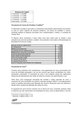 Despesas de Capital
1º Trimestre - $ 10.000
2º Trimestre - $ 15.000
3º Trimestre - $ 8.000
4º Trimestre - $ 20.000
Total Anual - $ 53.000

Orçamento de Custos dos Produtos Vendidos30

É importante recordar-se que todos os orçamentos mencionados anteriormente envolveram-
se com os vários aspectos do processo produtivo, em termos de unidades e valores,
incluindo também as despesas associadas com a administração e vendas e a avaliação do
estoque final.

O objetivo desse orçamento é trazer todos esses itens juntos para se chegar a uma
estimativa do custo dos produtos vendidos. Esta estimativa será usada na Demonstração de
Resultado do Exercício orçada.

Estoque inicial de matéria-prima                                      1.650
(+) compras (4)                                                      12.200
Matéria-prima disponível                                             13.850
(-) estoque final de matéria-prima (7)                                1.650
Matéria-prima consumida na produção                                  12.200
custo da mâo-de-obra direta (5)                                      23.000
custo indireto de fabricação (6)                                     30.500
custo de produção orçado                                             65.700
(+) estoque inicial de PA                                             6.025
(-) estoque final de PA (7)                                           6.075
CUSTO ORÇADO DOS PRODUTOS VENDIDOS                                   65.650

Orçamento de Caixa31

Consiste numa estimativa dos recebimentos e dos pagamentos de caixa, provenientes dos
níveis de atividades planejados e do uso dos recursos que foram considerados nos vários
orçamentos examinados. O orçamento de caixa é um completo estudo das implicações
financeiras do planejamento das saídas de natureza corrente e de capital durante o ano.

Além disso, pela comparação antecipada das entradas e saídas esperadas de caixa, o
orçamento de caixa possibilita aos gestores antecipar qualquer déficit e conseqüentemente
tomar as medidas necessárias para obtenção dos recursos financeiros para sua cobertura e
decidir sobre a política de aplicação das sobras de caixa.

O orçamento de caixa envolve somente com os fluxos de caixa, excluindo, portanto, todas
as despesas que não representam movimentação de caixa, como as depreciações; é um dos

30
     Figueiredo e Caggiano (2006, p. 134).
31
     Figueiredo e Caggiano (2006, p. 135).




Controladoria                                                                         49
 