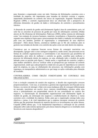 para fomentar a organização como um todo. Sistemas de Informações coerentes com a
realidade da empresa, são importantes para tomadas de decisões corretas e seguras,
impactando diretamente no controle dos ativos da organização. Segundo Nascimento e
Reginato (2006), o controle organizacional deve ser observado sob a perspectiva de
diferentes dimensões: de gestão; de dados e informações; de controles e procedimentos
internos.

A dimensão de controle de gestão está diretamente ligada à área de controladoria, pois, tal
setor faz as conexões do processo de gestão por meio de informações coerentes obtidas
através de SIs (Sistemas de Informações). Padoveze (2004), define sistema de informação
como “um conjunto de recursos humanos, materiais, tecnológicos e financeiros agregados
segundo uma seqüência lógica para o processamento dos dados e tradução em informações,
para com seu produto, permitir às organizações o cumprimento de seus objetivos
principais”. Além desses fatores, constata-se também que os SIs são essências para os
gestores nas tomadas de decisão e no controle das ações como um todo dentro da empresa.

Constata-se que as empresas buscam novas formas de conseguir maximizar seu
desempenho, agregar valor e criar vantagem competitiva, sendo assim, elas procuram novas
formas de controle organizacional e a controladoria é um mecanismo que possibilita tal
desempenho, pois além de melhorar o controle na gestão, contribui para melhorar o
processo da informação dentro da empresa, ou seja, alinhando todo o modelo de gestão
adotado como se percebe pela figura 1. Sendo assim, o significado de controle é amplo e
para melhor entendê-lo, deve-se verificar sobre as perspectivas que norteiam tal controle
organizacional, sendo que cada perspectiva citada tem seu grau de importância no contexto
geral da empresa, ou seja, no alinhamento dos processos, nas informações geradas com
segurança, na transparência administrativa no que tange as ações realizadas para obtenção
de resultado.

CONTROLADORIA COMO ÓRGÃO FOMENTADOR NO CONTROLE DAS
ORGANIZAÇÕES

Com a evolução constante do cenário dos negócios, o desafio das organizações crescem
proporcionalmente. Com isso, os acionistas e gestores das organizações tem buscado novas
formas e ou meios de interagir e lidar com essas mudanças afim de conseguir diferenciação
no mercado, maximizar seu market share, maiores rentabilidades, retornos sobre seus
ativos e principalmente sua perpetuidade através de sua consolidação no cenário dos
negócios. A maximização do desempenho organizacional está diretamente ligado ao
modelo de gestão, da otimização dos negócios e estabelecimento de objetivos e metas
coerentes com a realidade da empresa. Então, para que a organização consiga todos seus
objetivos e metas, é de vital importância que a empresa incorpore sistemas de controle
interno que lhe permitam fomentar de maneira decisiva os investimentos em ações futuras.
Crepaldi (2004) afirma que, “é de fundamental importância a utilização de um controle
adequado sobre cada sistema operacional, pois dessa maneira atingem-se os resultados mais
favoráveis com menores desperdícios”.




Controladoria                                                                            6
 
