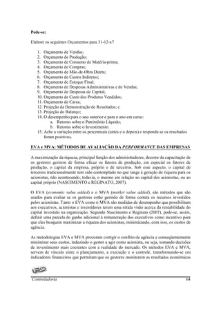Pede-se:

Elabore os seguintes Orçamentos para 31-12-x7

   1. Orçamento de Vendas;
   2. Orçamento de Produção;
   3. Orçamento de Consumo de Matéria-prima;
   4. Orçamento de Compras;
   5. Orçamento de Mão-de-Obra Direta;
   6. Orçamento de Custos Indiretos;
   7. Orçamento de Estoque Final;
   8. Orçamento de Despesas Administrativas e de Vendas;
   9. Orçamento de Despesas de Capital;
   10. Orçamento de Custo dos Produtos Vendidos;
   11. Orçamento de Caixa;
   12. Projeção da Demonstração de Resultados; e
   13. Projeção do Balanço;
   14. O desempenho para o ano anterior e para o ano em curso:
           a. Retorno sobre o Patrimônio Líquido;
           b. Retorno sobre o Investimento.
   15. Ache a variação entre os percentuais (antes e o depois) e responda se os resultados
       foram positivos.

EVA e MVA: MÉTODOS DE AVALIAÇÃO DA PERFORMANCE DAS EMPRESAS

A maximização da riqueza, principal função dos administradores, decorre da capacitação de
os gestores gerirem de forma eficaz os fatores de produção, em especial os fatores de
produção, o capital da empresa, próprio e de terceiros. Sob esse aspecto, o capital de
terceiros tradicionalmente tem sido contemplado no que tange à geração de riqueza para os
acionistas, não acontecendo, todavia, o mesmo em relação ao capital dos acionistas, ou ao
capital próprio (NASCIMENTO e REGINATO, 2007).

O EVA (economic value added) e o MVA (market value added), são métodos que são
usados para avaliar se os gestores estão gerindo de forma correta os recursos investidos
pelos acionistas. Tanto o EVA como o MVA são medidas de desempenho que possibilitam
aos executivos, acionistas e investidores terem uma nítida visão acerca da rentabilidade do
capital investido na organização. Segundo Nascimento e Reginato (2007), pode-se, assim,
definir uma parcela do ganho adicional à remuneração dos executivos como incentivo para
que eles busquem maximizar a riqueza dos acionistas, minimizando, com isso, os custos de
agência.

As metodologias EVA e MVA procuram corrigir o conflito de agência e conseqüentemente
minimizar seus custos, induzindo o gestor a agir como acionista, ou seja, tomando decisões
de investimento mais coerentes com a realidade do mercado. Os métodos EVA e MVA,
servem de vinculo entre o planejamento, a execução e o controle, transformando-se em
indicadores financeiros que permitam que os gestores monitorem os resultados econômicos




Controladoria                                                                            64
 