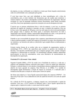 da empresa, ou seja, verificando se os objetivos e metas que foram traçados anteriormente
estão em conformidade com o planejado pela gestão.

É com base nesse foco, que será trabalhado as duas metodologias sob a ótica da
controladoria, pois, os dois métodos são ferramentas que são usadas para monitorar o
sistema empresa e de avaliar o desempenho econômico/financeiro da organização. Buscará
averiguar se o que foi projetado realmente ocorreu eficazmente, metas foram executadas
com êxito, bem como apontando as possíveis correções em caso de desajustes de rumo.

É preciso que os gestores administrem bem o valor da empresa, e com isso, os gestores
precisam ser capazes de visualizar o mercado, ou seja, o cenários dos negócios, com seu
feeling e uma visão aguçada de 360 graus, com isso será capaz de criar novas oportunidades
para agregar valor a empresa. De forma igual, é necessário desenvolver em toda a
organização uma filosofia voltada à mencionada administração do valor, e isso provém do
modelo de gestão adotado e disseminado entre os membros da empresa.

Entende-se que a necessidade de agregar valor a empresa, especialmente pelo acionista, não
é alusiva apensas quando o cenário dos negócios for propicio ou exigir, mas tal prática deve
ser sistêmica e ser iniciativa de todos os stakeholders que compõe direta ou indiretamente a
organização.

Existem muitas formas de se avaliar valor em se tratando de organizações, porém, a
metodologia EVA e MVA são especificas para auxiliar os gestores nas tomadas de
decisões. Tais decisões corroboraram para que a empresa agregue valor, criando vantagem
competitiva e diferenciação no mercado. As metodologias adotadas também impactaram
positivamente na área de controladoria, como uma alternativa de monitoramento do
desempenho da organização.

O método EVA (Economic Value Added)

Segundo Crepaldi (2004), o EVA foi criado com a finalidade de avaliar se, a cada ano, a
empresa está ganhando dinheiro suficiente para pagar o custo do capital que administra.
Portanto, o conceito básico é o de calcular a remuneração mínima exigida pelos acionistas e
abatê-la do lucro apurado da empresa. Para Oliveira et. al (2002), “é a medida de
desempenho ligada diretamente à criação de riqueza ao acionista. É o indicador para a
tomada de decisão para a criação de valores para o dono do capital.

De forma mais objetiva é o lucro líquido operacional depois dos impostos (NOPAT – Net
Operating Profit After Taxes) deduzido do custo de capital de terceiros e do custo de capital
próprio.

Se o cálculo do EVA for negativo, a empresa, naquele ano, está destruindo o capital do
acionista. Com isso, o EVA consiste na diferença entre o lucro líquido operacional da
empresa após o imposto de renda e o custo anual total do capital.

EVA = Resultado Operacional após imposto – (Capital x Custo do Capital)




Controladoria                                                                             65
 