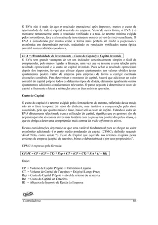 O EVA não é mais do que o resultado operacional após impostos, menos o custo de
oportunidade de todo o capital investido na empresa. Visto de outra forma, o EVA é o
montante remanescente entre o resultado verificado e a taxa de retorno mínima exigida
pelos investidores, face a alternativa de investimento noutros ativos de risco semelhante. O
EVA é considerado por muitos como a forma mais perfeita de medir a performance
econômica em determinado período, traduzindo os resultados verificados numa óptica
contábil numa realidade econômica.

EVA = (Rentabilidade do investimento – Custo do Capital) x Capital investido
O EVA tem grande vantagem de ser um indicador conceitualmente simples e fácil de
compreender, pelo menos ligadas a finanças, uma vez que se resume a uma relação entre
resultado operacional e o custo do capital investido. Para achar o resultado operacional
depois dos impostos, haverá que efetuar alguns ajustamentos aos valores obtidos (estes
ajustamentos podem variar de empresa para empresa) de forma a corrigir eventuais
distorções contábeis. Para determinar o montante de capital, haverá que adicionar ao valor
contábil do capital próprio todos os diferentes tipos de dívida, efetuando igualmente outros
ajustamentos adicionais considerandos relevantes. O passo seguinte é determinar o custo do
capital e finamente efetuar a subtração entre as duas rubricas apuradas.

Custo de Capital

O custo do capital é o retorno exigido pelos fornecedores do mesmo, refletindo desse modo
não só o fator temporal do valor do dinheiro, mas também a compensação pelo risco
assumindo, pelo que quanto maior o risco, maior será o custo do capital. Estando o valor do
EVA diretamente relacionado com a utilização do capital, significa que os gestores têm de
se preocupar não só com os ativos mas também com os proveitos produzidos pelos ativos, o
que os obriga a deter uma compreensão mais correta do trade-off entre os ativos.

Dessas considerações depreende-se que uma variável fundamental para se chegar ao valor
econômico adicionado é o custo médio ponderado de capital (CPMC), definido segundo
Assaf Neto, como sendo “o Custo de Capital que equivale aos retornos exigidos pelos
credores de empresa (capital de terceiros, bônus e debenturistas) e por seus proprietários”.

CPMC é expresso pela fórmula:

CPMC = CP ÷ (CP + CT) * Rcp + CT ÷ (CP + CT) * Rct * (1 – IR)

Onde:

CP = Volume de Capital Próprio = Patrimônio Líquido
CT = Volume de Capital de Terceiros = Exigível Longo Prazo
Rcp = Custo do Capital Próprio = nível de retorno do acionista
Rct = Custo do Capital de Terceiros
IR = Alíquota de Imposto de Renda da Empresa




Controladoria                                                                            66
 