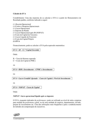 Cálculo do EVA

Contabilmente: Uma das maneiras de se calcular o EVA é a partir do Demonstrativo de
Resultado padrão, conforme indicado a seguir:

(+) Receita Operacional
(-) Custos e Despesas Operacionais
(=) Lucro Operacional
(-) Imposto de Renda
(=) Lucro Operacional após IR (NOPAT)
(-) Custo de Capital de Terceiros
(=) Lucro Líquido do Exercício
(-) Custo do Capital Próprio
(=) EVA

Financeiramente, pode-se calcular o EVA pela expressão matemática:

EVA = (R – C) * Capital Investido

Onde:

R = Taxa de Retorno esperada
C = Custo de Capital (CPMC)

ou

EVA = ROI x Investimento – CPMC x Investimento

ou

EVA = Lucro Contábil Ajustado – Custo de Capital x Nível de Investimento

ou

EVA = NOPAT – Custo do Capital

Onde:

NOPAT = lucro operacional líquido após os impostos

O EVA, enquanto indicador de performance, pode ser utilizado ao nível de toda a empresa
para medida da performance geral, ou de uma unidade de negócio, departamento, divisão,
projeto de investimento etc. Uma das utilizações mais freqüentes é para o estabelecimento
de métodos de compensação de executivos.




Controladoria                                                                         67
 