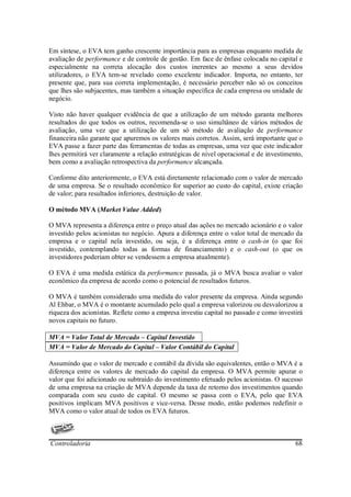 Em síntese, o EVA tem ganho crescente importância para as empresas enquanto medida de
avaliação de performance e de controle de gestão. Em face de ênfase colocada no capital e
especialmente na correta alocação dos custos inerentes ao mesmo a seus devidos
utilizadores, o EVA tem-se revelado como excelente indicador. Importa, no entanto, ter
presente que, para sua correta implementação, é necessário perceber não só os conceitos
que lhes são subjacentes, mas também a situação específica de cada empresa ou unidade de
negócio.

Visto não haver qualquer evidência de que a utilização de um método garanta melhores
resultados do que todos os outros, recomenda-se o uso simultâneo de vários métodos de
avaliação, uma vez que a utilização de um só método de avaliação de performance
financeira não garante que apuremos os valores mais corretos. Assim, será importante que o
EVA passe a fazer parte das ferramentas de todas as empresas, uma vez que este indicador
lhes permitirá ver claramente a relação estratégicas de nível operacional e de investimento,
bem como a avaliação retrospectiva da performance alcançada.

Conforme dito anteriormente, o EVA está diretamente relacionado com o valor de mercado
de uma empresa. Se o resultado econômico for superior ao custo do capital, existe criação
de valor; para resultados inferiores, destruição de valor.

O método MVA (Market Value Added)

O MVA representa a diferença entre o preço atual das ações no mercado acionário e o valor
investido pelos acionistas no negócio. Apura a diferença entre o valor total de mercado da
empresa e o capital nela investido, ou seja, é a diferença entre o cash-in (o que foi
investido, contemplando todas as formas de financiamento) e o cash-out (o que os
investidores poderiam obter se vendessem a empresa atualmente).

O EVA é uma medida estática da performance passada, já o MVA busca avaliar o valor
econômico da empresa de acordo como o potencial de resultados futuros.

O MVA é também considerado uma medida do valor presente da empresa. Ainda segundo
Al Ehbar, o MVA é o montante acumulado pelo qual a empresa valorizou ou desvalorizou a
riqueza dos acionistas. Reflete como a empresa investiu capital no passado e como investirá
novos capitais no futuro.

MVA = Valor Total de Mercado – Capital Investido
MVA = Valor de Mercado do Capital – Valor Contábil do Capital

Assumindo que o valor de mercado e contábil da dívida são equivalentes, então o MVA é a
diferença entre os valores de mercado do capital da empresa. O MVA permite apurar o
valor que foi adicionado ou subtraído do investimento efetuado pelos acionistas. O sucesso
de uma empresa na criação de MVA depende da taxa de retorno dos investimentos quando
comparada com seu custo de capital. O mesmo se passa com o EVA, pelo que EVA
positivos implicam MVA positivos e vice-versa. Desse modo, então podemos redefinir o
MVA como o valor atual de todos os EVA futuros.



Controladoria                                                                            68
 