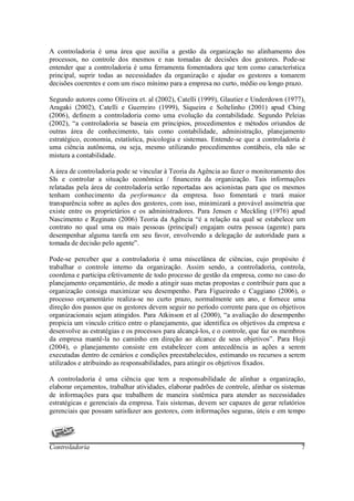 A controladoria é uma área que auxilia a gestão da organização no alinhamento dos
processos, no controle dos mesmos e nas tomadas de decisões dos gestores. Pode-se
entender que a controladoria é uma ferramenta fomentadora que tem como característica
principal, suprir todas as necessidades da organização e ajudar os gestores a tomarem
decisões coerentes e com um risco mínimo para a empresa no curto, médio ou longo prazo.

Segundo autores como Oliveira et. al (2002), Catelli (1999), Glautier e Underdown (1977),
Aragaki (2002), Catelli e Guerreiro (1999), Siqueira e Soltelinho (2001) apud Ching
(2006), definem a controladoria como uma evolução da contabilidade. Segundo Peleias
(2002), “a controladoria se baseia em principios, procedimentos e métodos oriundos de
outras área de conhecimento, tais como contabilidade, administração, planejamento
estratégico, economia, estatística, psicologia e sistemas. Entende-se que a controladoria é
uma ciência autônoma, ou seja, mesmo utilizando procedimentos contábeis, ela não se
mistura a contabilidade.

A área de controladoria pode se vincular à Teoria da Agência ao fazer o monitoramento dos
SIs e controlar a situação econômica / financeira da organização. Tais informações
relatadas pela área de controladoria serão reportadas aos acionistas para que os mesmos
tenham conhecimento da performance da empresa. Isso fomentará e trará maior
transparência sobre as ações dos gestores, com isso, minimizará a provável assimetria que
existe entre os proprietários e os administradores. Para Jensen e Meckling (1976) apud
Nascimento e Reginato (2006) Teoria da Agência “é a relação na qual se estabelece um
contrato no qual uma ou mais pessoas (principal) engajam outra pessoa (agente) para
desempenhar alguma tarefa em seu favor, envolvendo a delegação de autoridade para a
tomada de decisão pelo agente”.

Pode-se perceber que a controladoria é uma miscelânea de ciências, cujo propósito é
trabalhar o controle interno da organização. Assim sendo, a controladoria, controla,
coordena e participa efetivamente de todo processo de gestão da empresa, como no caso do
planejamento orçamentário, de modo a atingir suas metas propostas e contribuir para que a
organização consiga maximizar seu desempenho. Para Figueiredo e Caggiano (2006), o
processo orçamentário realiza-se no curto prazo, normalmente um ano, e fornece uma
direção dos passos que os gestores devem seguir no período corrente para que os objetivos
organizacionais sejam atingidos. Para Atkinson et al (2000), “a avaliação do desempenho
propicia um vinculo critico entre o planejamento, que identifica os objetivos da empresa e
desenvolve as estratégias e os processos para alcançá-los, e o controle, que faz os membros
da empresa mantê-la no caminho em direção ao alcance de seus objetivos”. Para Hoji
(2004), o planejamento consiste em estabelecer com antecedência as ações a serem
executadas dentro de cenários e condições preestabelecidos, estimando os recursos a serem
utilizados e atribuindo as responsabilidades, para atingir os objetivos fixados.

A controladoria é uma ciência que tem a responsabilidade de alinhar a organização,
elaborar orçamentos, trabalhar atividades, elaborar padrões de controle, alinhar os sistemas
de informações para que trabalhem de maneira sistêmica para atender as necessidades
estratégicas e gerenciais da empresa. Tais sistemas, devem ser capazes de gerar relatórios
gerenciais que possam satisfazer aos gestores, com informações seguras, úteis e em tempo




Controladoria                                                                             7
 