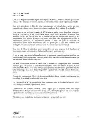 EVA = 20.000 – 6.000
EVA = 14.000

Com isso, chegamos a um EVA para essa empresa de 14.000, podendo concluir que ela está
criando valor para seus acionistas, ou seja, os remunera além do retorno por eles esperado.

Mas sem considerar o fato de estar remunerando os shareholders acima de suas
expectativas, existem outros fatores importantes na adoção deste método de avaliação.

Uma empresa que utiliza o conceito de EVA passa a adotar como filosofia e objetivo a
obtenção dos maiores níveis possíveis de lucro, empregando o mínimo de capital. Isso
acontece devido ao fato de que no momento em que os funcionários passam a ser
remunerados, não através de índices de lucro, mas pelo valor agregado em relação ao
investimento realizado, os funcionários passam a levar em conta o montante de
investimento como fator determinante em sua premiação (o que não acontece com
avaliações em que se considera apenas o lucro ou variações do seu montante).

Esse tipo de filosofia difundida entre funcionários de uma empresa é de fundamental
importância para o acionista, pois ela é coincidente com seus interesses.

O que se pode esperar dos colaboradores para os quais esse conceito esteja arraigado é que
procurem racionalizar processos e que surja aversão a investimentos desnecessários ou que
não tragam o retorno mínimo esperado.

Por fim, investidores passam a contar com o método de comparação entre diferentes
negócios, pois seu cálculo já leva em consideração o risco; isso através do custo de cada
fonte de capital. Nesse caso, uma empresa que apresente maior risco irá apresentar maiores
taxas de captação e de custo de capital próprio, o que elevará o CMPC e assim diminuirá o
EVA.

Apesar das vantagens do EVA, esta é uma medida dirigida ao passado, uma vez que tem
como base de avaliação resultados já ocorridos.

Por esse motivo, o MVA aparece como fator importante para avaliação de empresas, pois é
calculado por resultados esperados no futuro.

Utilizando-se do exemplo anterior, vamos supor que a empresa tenha um tempo
determinado de duração de cinco anos e que todo o resultado apurado em cada exercício
seja distribuído, mantendo-se assim o investimento constante.

Além disso, sua projeção de resultados seria como a apresentada a seguir:




Controladoria                                                                           71
 