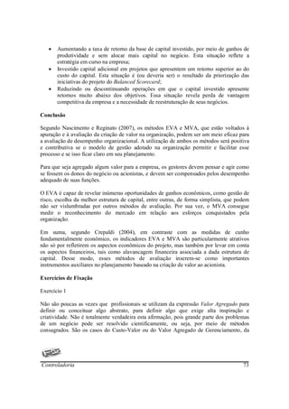 •   Aumentando a taxa de retorno da base de capital investido, por meio de ganhos de
       produtividade e sem alocar mais capital no negócio. Esta situação reflete a
       estratégia em curso na empresa;
   •   Investido capital adicional em projetos que apresentem um retorno superior ao do
       custo do capital. Esta situação é (ou deveria ser) o resultado da priorização das
       iniciativas do projeto do Balanced Scorecard;
   •   Reduzindo ou descontinuando operações em que o capital investido apresente
       retornos muito abaixo dos objetivos. Essa situação revela perda de vantagem
       competitiva da empresa e a necessidade de reestruturação de seus negócios.

Conclusão

Segundo Nascimento e Reginato (2007), os métodos EVA e MVA, que estão voltados à
apuração e à avaliação da criação de valor na organização, podem ser um meio eficaz para
a avaliação de desempenho organizacional. A utilização de ambos os métodos será positiva
e contributiva se o modelo de gestão adotado na organização permitir e facilitar esse
processo e se isso ficar claro em seu planejamento.

Para que seja agregado algum valor para a empresa, os gestores devem pensar e agir como
se fossem os donos do negócio ou acionistas, e devem ser compensados pelos desempenho
adequado de suas funções.

O EVA é capaz de revelar inúmeras oportunidades de ganhos econômicos, como gestão de
risco, escolha da melhor estrutura de capital, entre outras, de forma simplista, que podem
não ser vislumbradas por outros métodos de avaliação. Por sua vez, o MVA consegue
medir o reconhecimento do mercado em relação aos esforços conquistados pela
organização.

Em suma, segundo Crepaldi (2004), em contraste com as medidas de cunho
fundamentalmente econômico, os indicadores EVA e MVA são particularmente atrativos
não só por refletirem os aspectos econômicos do projeto, mas também por levar em conta
os aspectos financeiros, tais como alavancagem financeira associada a dada estrutura de
capital. Desse modo, esses métodos de avaliação inserem-se como importantes
instrumentos auxiliares no planejamento baseado na criação de valor ao acionista.

Exercícios de Fixação

Exercício 1

Não são poucas as vezes que profissionais se utilizam da expressão Valor Agregado para
definir ou conceituar algo abstrato, para definir algo que exige alta inspiração e
criatividade. Não é totalmente verdadeira esta afirmação, pois grande parte dos problemas
de um negócio pode ser resolvido cientificamente, ou seja, por meio de métodos
consagrados. São os casos do Custo-Valor ou do Valor Agregado de Gerenciamento, da




Controladoria                                                                          73
 