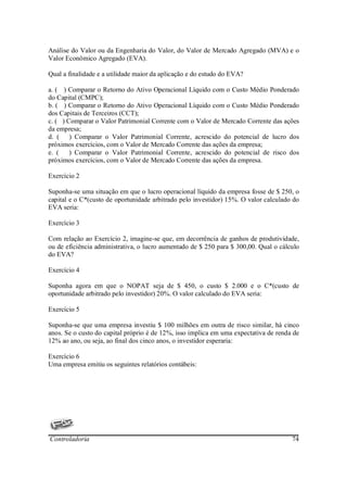Análise do Valor ou da Engenharia do Valor, do Valor de Mercado Agregado (MVA) e o
Valor Econômico Agregado (EVA).

Qual a finalidade e a utilidade maior da aplicação e do estudo do EVA?

a. ( ) Comparar o Retorno do Ativo Operacional Líquido com o Custo Médio Ponderado
do Capital (CMPC);
b. ( ) Comparar o Retorno do Ativo Operacional Líquido com o Custo Médio Ponderado
dos Capitais de Terceiros (CCT);
c. ( ) Comparar o Valor Patrimonial Corrente com o Valor de Mercado Corrente das ações
da empresa;
d. ( ) Comparar o Valor Patrimonial Corrente, acrescido do potencial de lucro dos
próximos exercícios, com o Valor de Mercado Corrente das ações da empresa;
e. (    ) Comparar o Valor Patrimonial Corrente, acrescido do potencial de risco dos
próximos exercícios, com o Valor de Mercado Corrente das ações da empresa.

Exercício 2

Suponha-se uma situação em que o lucro operacional líquido da empresa fosse de $ 250, o
capital e o C*(custo de oportunidade arbitrado pelo investidor) 15%. O valor calculado do
EVA seria:

Exercício 3

Com relação ao Exercício 2, imagine-se que, em decorrência de ganhos de produtividade,
ou de eficiência administrativa, o lucro aumentado de $ 250 para $ 300,00. Qual o cálculo
do EVA?

Exercício 4

Suponha agora em que o NOPAT seja de $ 450, o custo $ 2.000 e o C*(custo de
oportunidade arbitrado pelo investidor) 20%. O valor calculado do EVA seria:

Exercício 5

Suponha-se que uma empresa investiu $ 100 milhões em outra de risco similar, há cinco
anos. Se o custo do capital próprio é de 12%, isso implica em uma expectativa de renda de
12% ao ano, ou seja, ao final dos cinco anos, o investidor esperaria:

Exercício 6
Uma empresa emitiu os seguintes relatórios contábeis:




Controladoria                                                                         74
 
